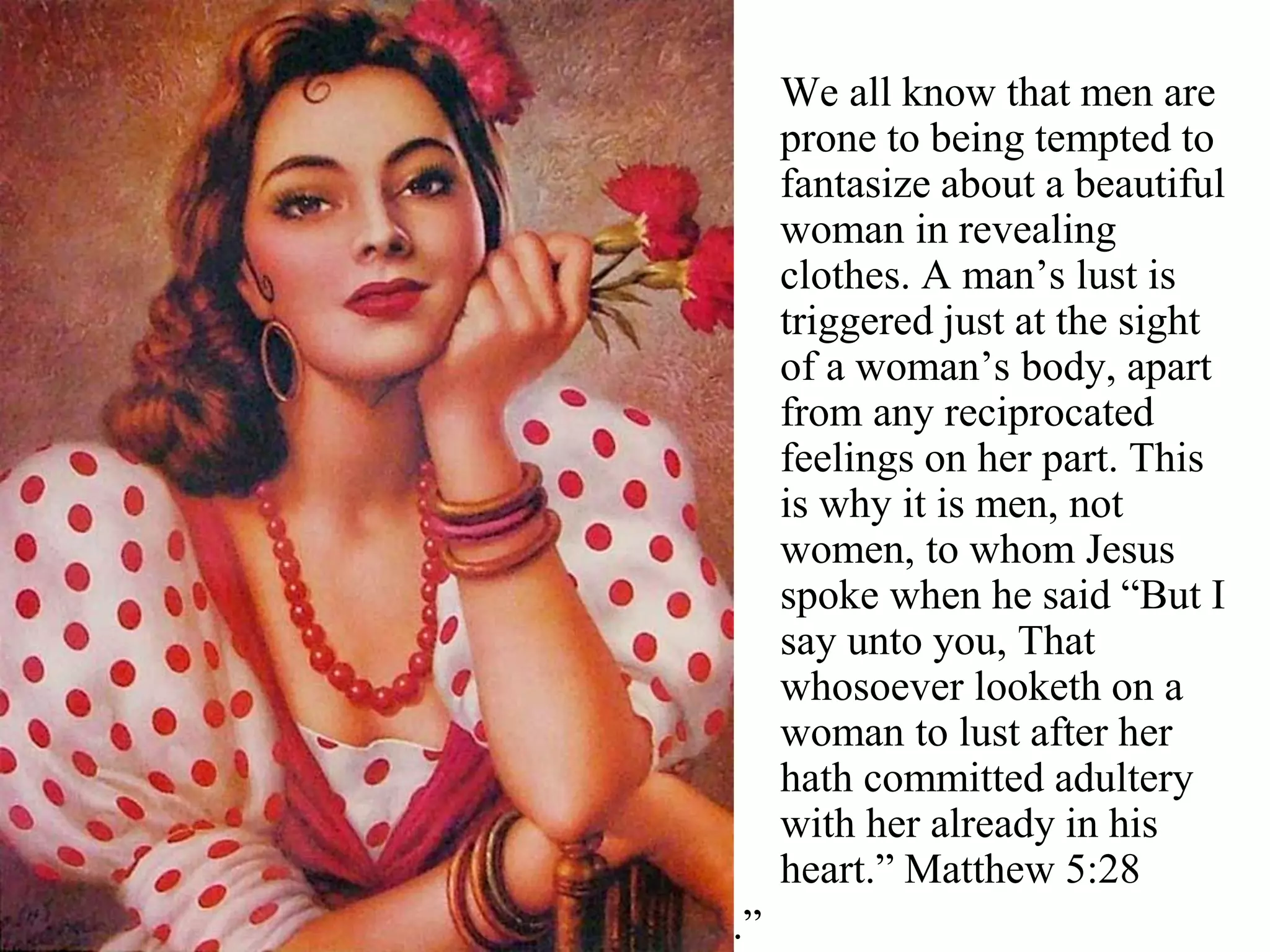 We all know that men are
prone to being tempted to
fantasize about a beautiful
woman in revealing
clothes. A man’s lust is
triggered just at the sight
of a woman’s body, apart
from any reciprocated
feelings on her part. This
is why it is men, not
women, to whom Jesus
spoke when he said “But I
say unto you, That
whosoever looketh on a
woman to lust after her
hath committed adultery
with her already in his
heart.” Matthew 5:28
.”
 