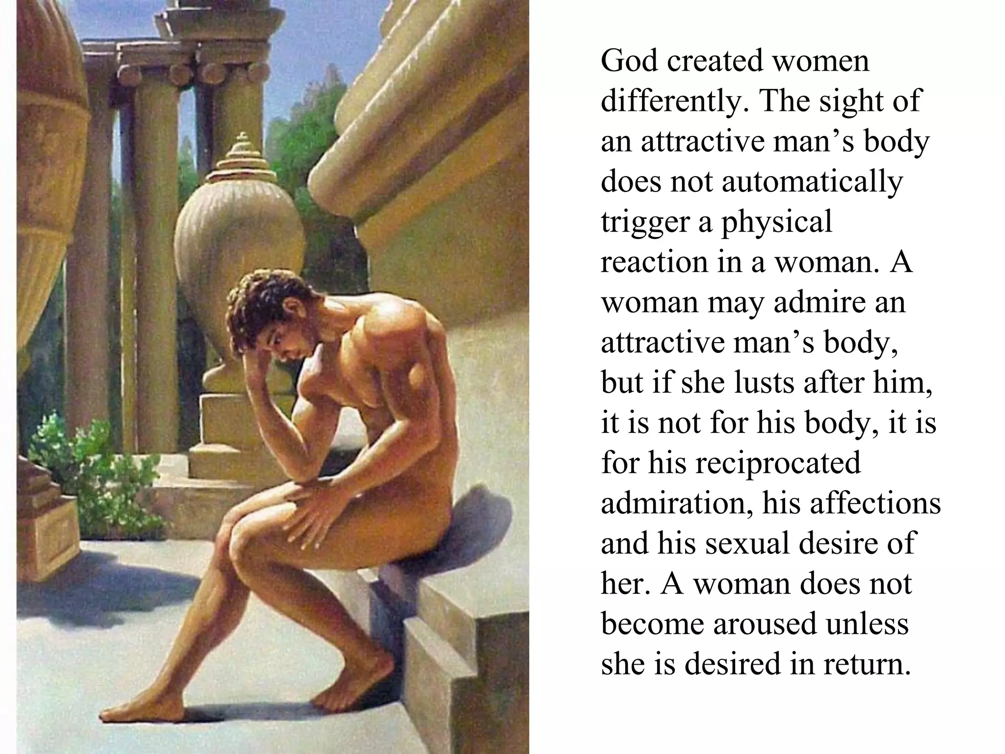 God created women
differently. The sight of
an attractive man’s body
does not automatically
trigger a physical
reaction in a woman. A
woman may admire an
attractive man’s body,
but if she lusts after him,
it is not for his body, it is
for his reciprocated
admiration, his affections
and his sexual desire of
her. A woman does not
become aroused unless
she is desired in return.
 