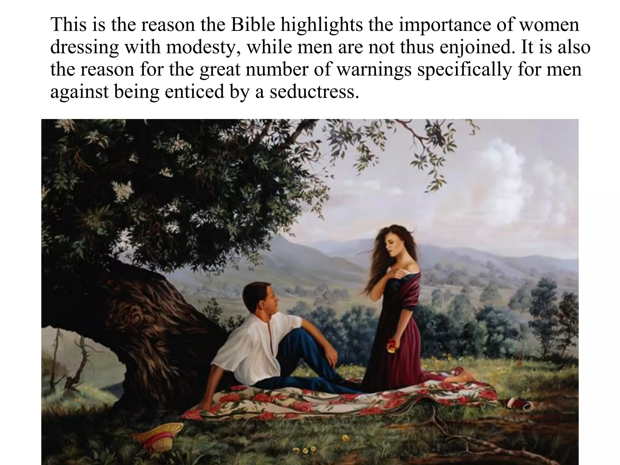 This is the reason the Bible highlights the importance of women
dressing with modesty, while men are not thus enjoined. It is also
the reason for the great number of warnings specifically for men
against being enticed by a seductress.
 