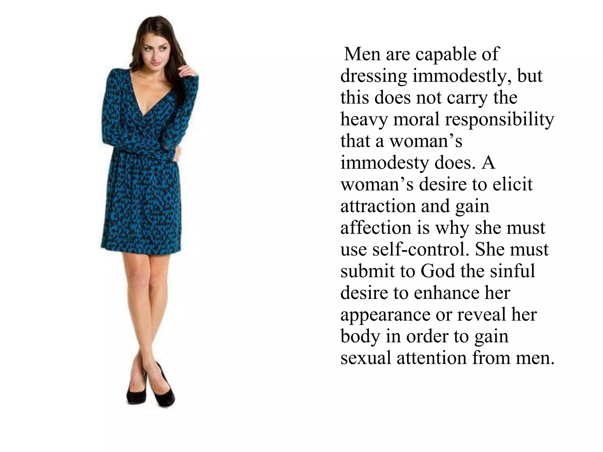 Men are capable of
dressing immodestly, but
this does not carry the
heavy moral responsibility
that a woman’s
immodesty does. A
woman’s desire to elicit
attraction and gain
affection is why she must
use self-control. She must
submit to God the sinful
desire to enhance her
appearance or reveal her
body in order to gain
sexual attention from men.
 
