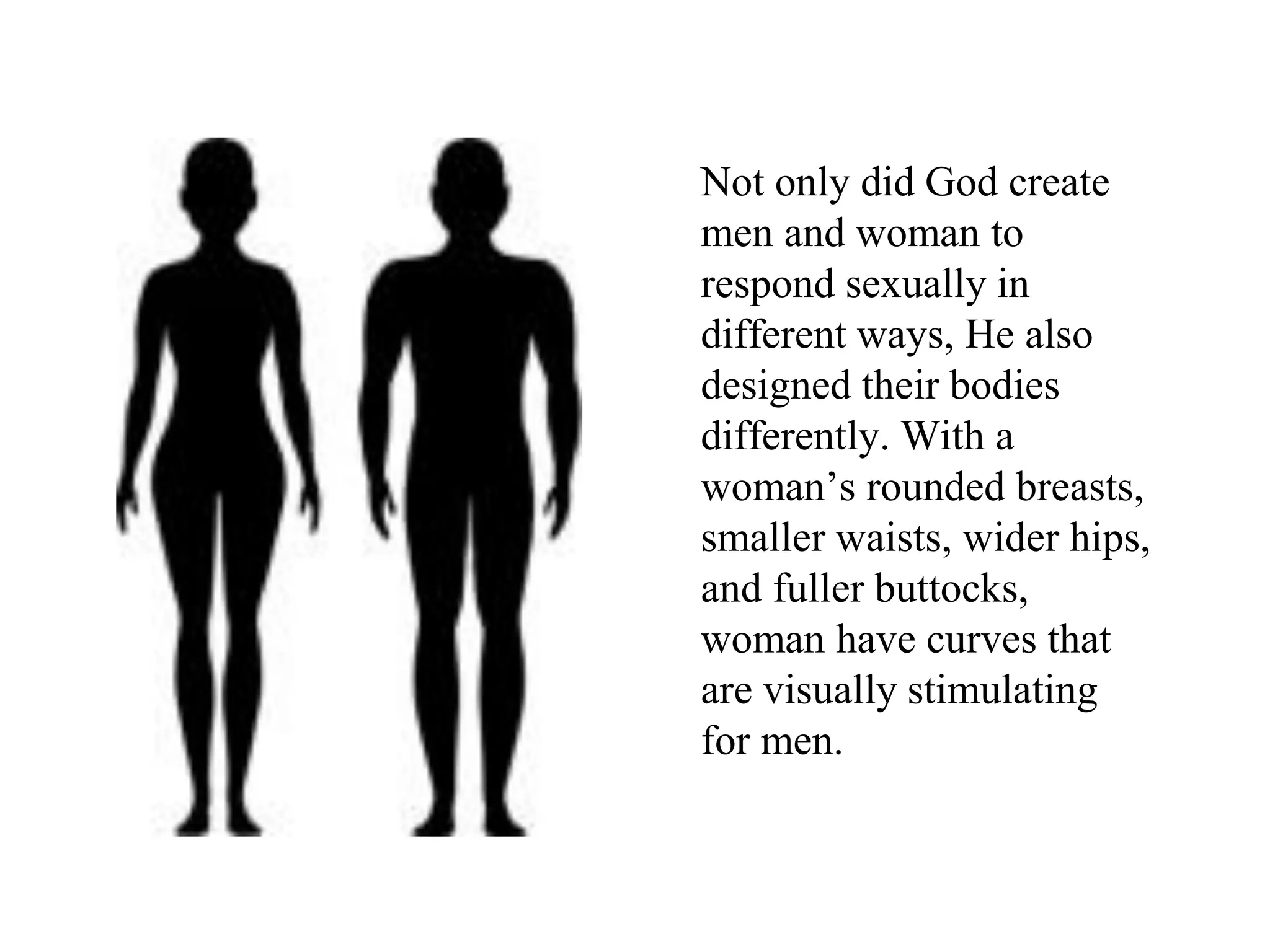 Not only did God create
men and woman to
respond sexually in
different ways, He also
designed their bodies
differently. With a
woman’s rounded breasts,
smaller waists, wider hips,
and fuller buttocks,
woman have curves that
are visually stimulating
for men.
 