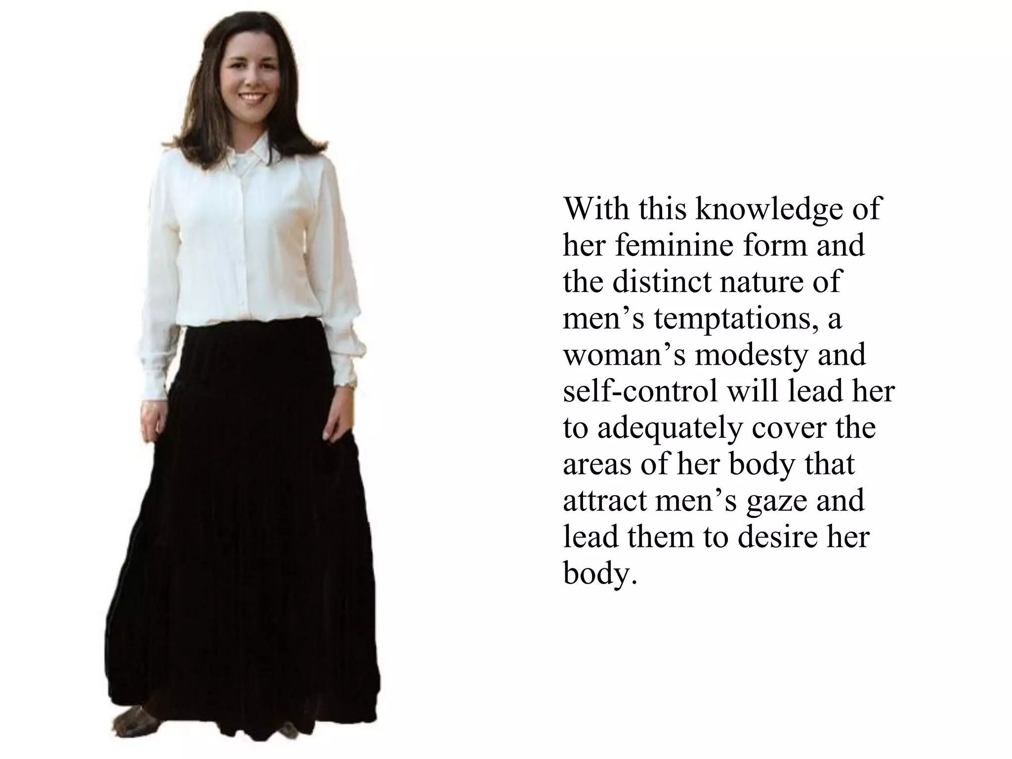 With this knowledge of
her feminine form and
the distinct nature of
men’s temptations, a
woman’s modesty and
self-control will lead her
to adequately cover the
areas of her body that
attract men’s gaze and
lead them to desire her
body.
 