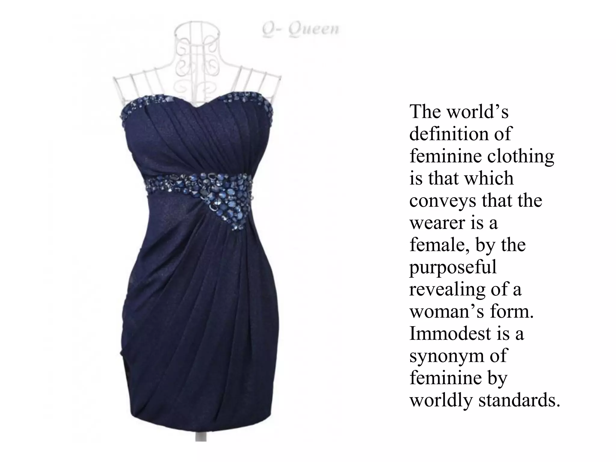 The world’s
definition of
feminine clothing
is that which
conveys that the
wearer is a
female, by the
purposeful
revealing of a
woman’s form.
Immodest is a
synonym of
feminine by
worldly standards.
 