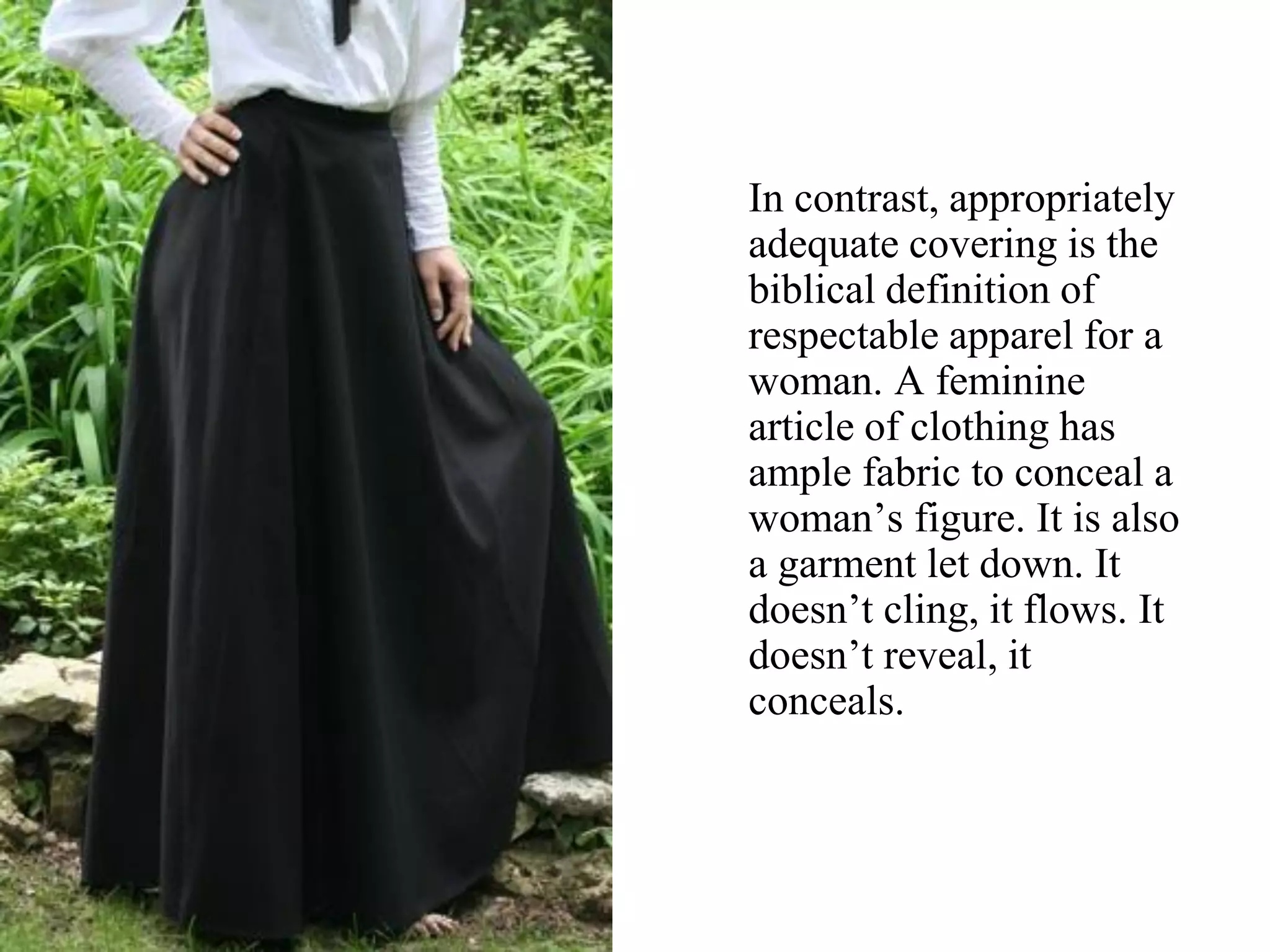 In contrast, appropriately
adequate covering is the
biblical definition of
respectable apparel for a
woman. A feminine
article of clothing has
ample fabric to conceal a
woman’s figure. It is also
a garment let down. It
doesn’t cling, it flows. It
doesn’t reveal, it
conceals.
 