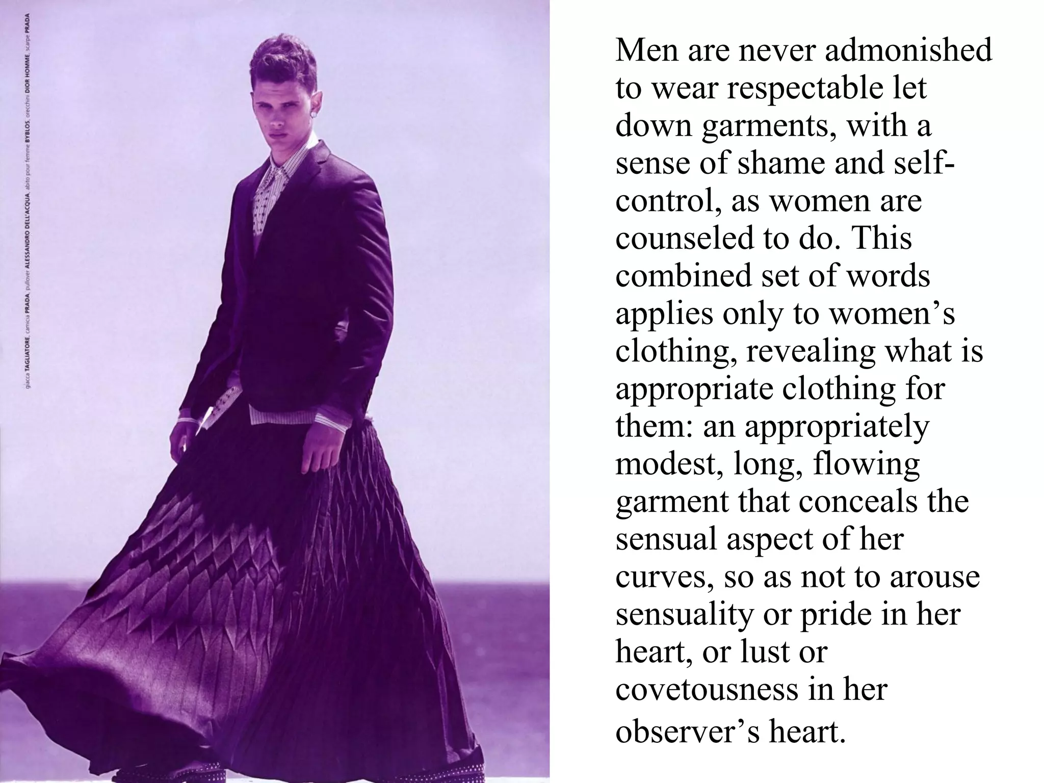 Men are never admonished
to wear respectable let
down garments, with a
sense of shame and self-
control, as women are
counseled to do. This
combined set of words
applies only to women’s
clothing, revealing what is
appropriate clothing for
them: an appropriately
modest, long, flowing
garment that conceals the
sensual aspect of her
curves, so as not to arouse
sensuality or pride in her
heart, or lust or
covetousness in her
observer’s heart.
 