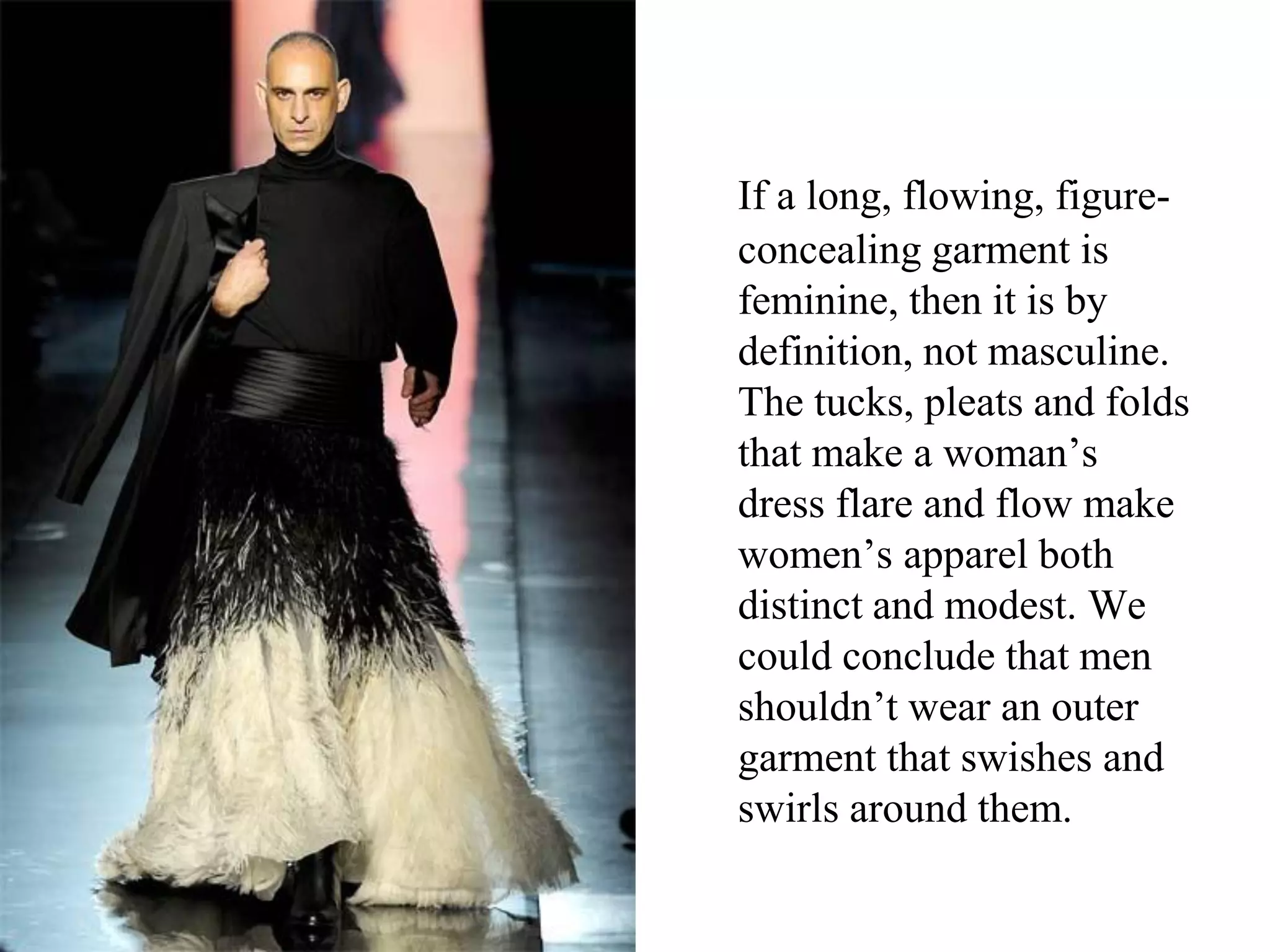 If a long, flowing, figure-
concealing garment is
feminine, then it is by
definition, not masculine.
The tucks, pleats and folds
that make a woman’s
dress flare and flow make
women’s apparel both
distinct and modest. We
could conclude that men
shouldn’t wear an outer
garment that swishes and
swirls around them.
 