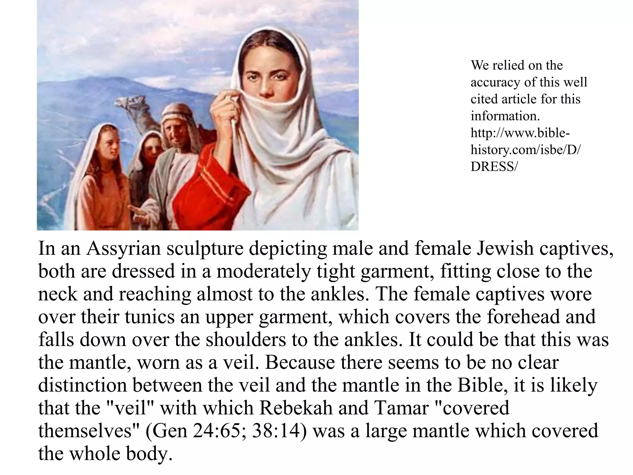 In an Assyrian sculpture depicting male and female Jewish captives,
both are dressed in a moderately tight garment, fitting close to the
neck and reaching almost to the ankles. The female captives wore
over their tunics an upper garment, which covers the forehead and
falls down over the shoulders to the ankles. It could be that this was
the mantle, worn as a veil. Because there seems to be no clear
distinction between the veil and the mantle in the Bible, it is likely
that the "veil" with which Rebekah and Tamar "covered
themselves" (Gen 24:65; 38:14) was a large mantle which covered
the whole body.
We relied on the
accuracy of this well
cited article for this
information.
http://www.bible-
history.com/isbe/D/
DRESS/
 