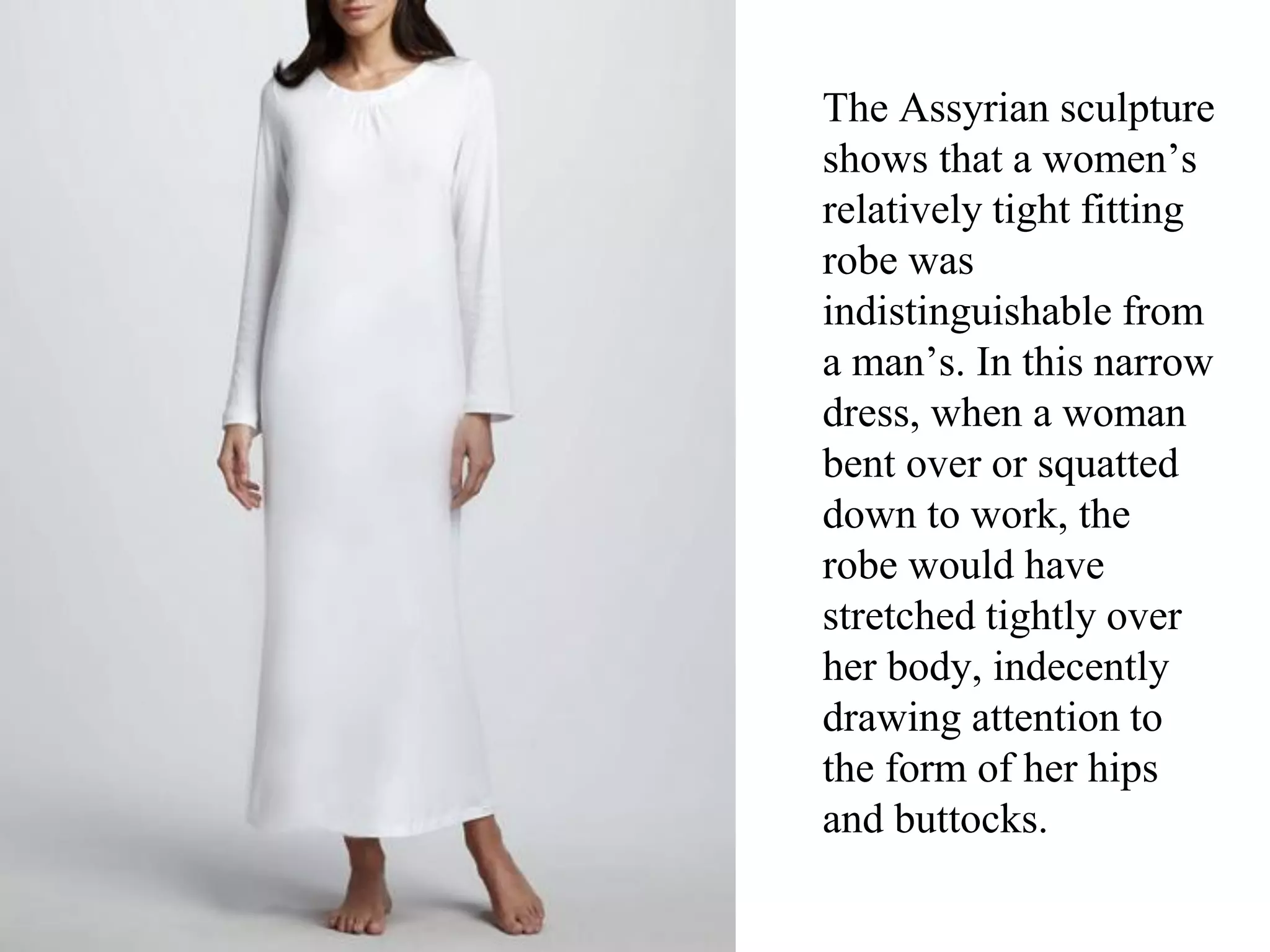 The Assyrian sculpture
shows that a women’s
relatively tight fitting
robe was
indistinguishable from
a man’s. In this narrow
dress, when a woman
bent over or squatted
down to work, the
robe would have
stretched tightly over
her body, indecently
drawing attention to
the form of her hips
and buttocks.
 