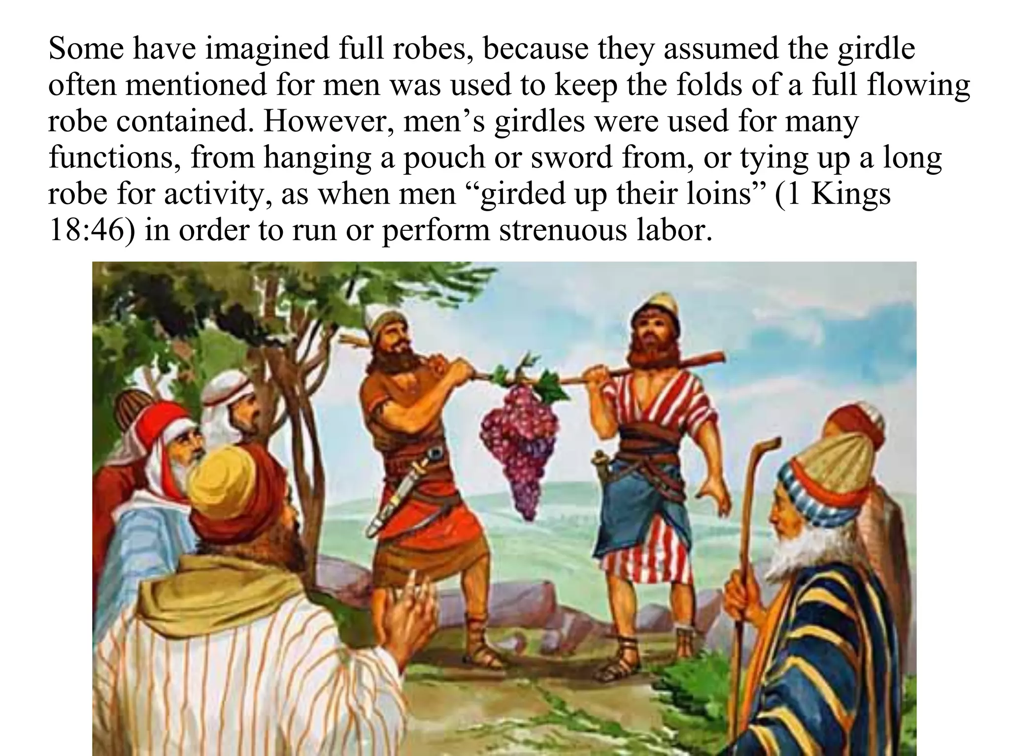 Some have imagined full robes, because they assumed the girdle
often mentioned for men was used to keep the folds of a full flowing
robe contained. However, men’s girdles were used for many
functions, from hanging a pouch or sword from, or tying up a long
robe for activity, as when men “girded up their loins” (1 Kings
18:46) in order to run or perform strenuous labor.
 