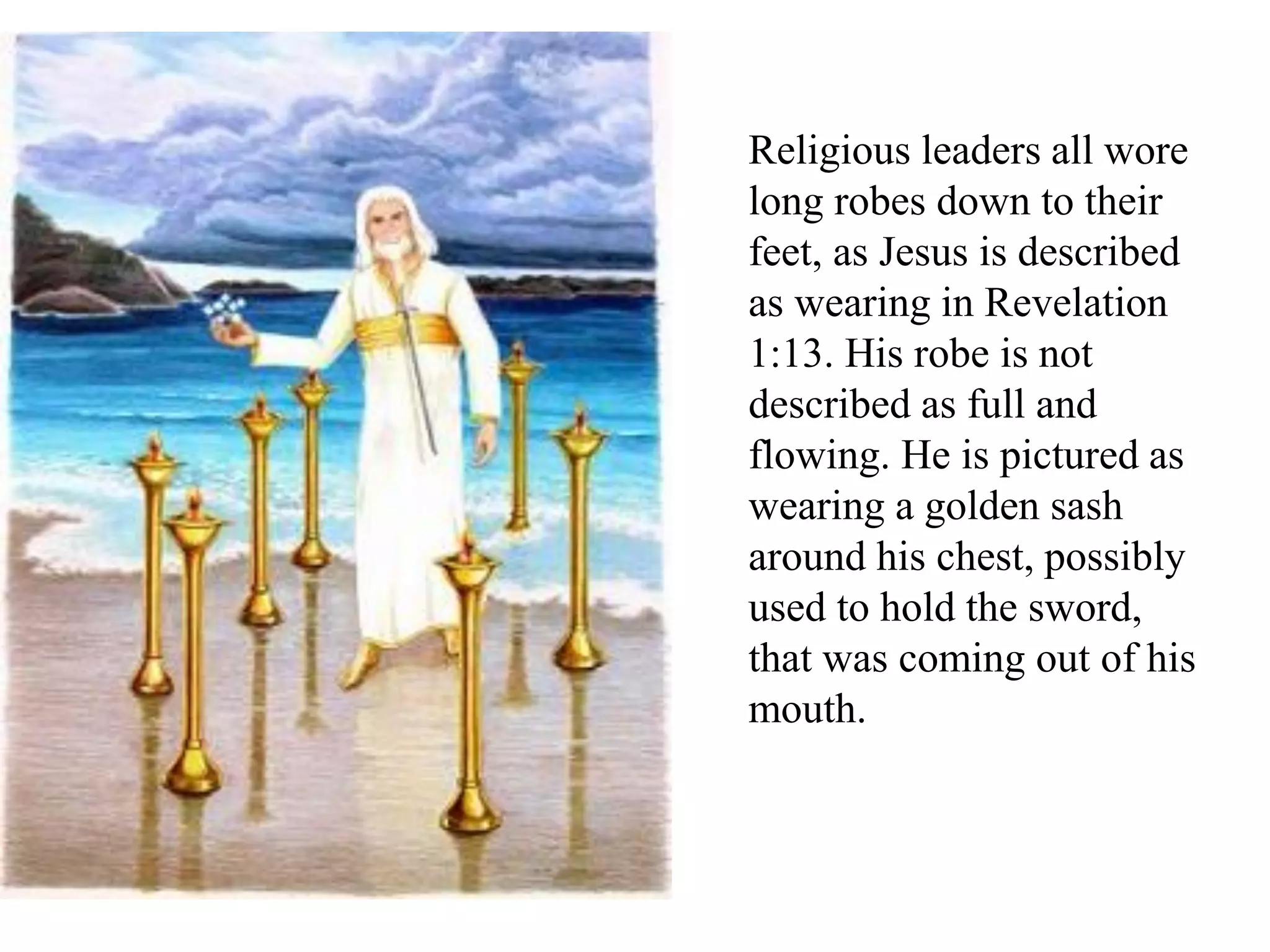 Religious leaders all wore
long robes down to their
feet, as Jesus is described
as wearing in Revelation
1:13. His robe is not
described as full and
flowing. He is pictured as
wearing a golden sash
around his chest, possibly
used to hold the sword,
that was coming out of his
mouth.
 