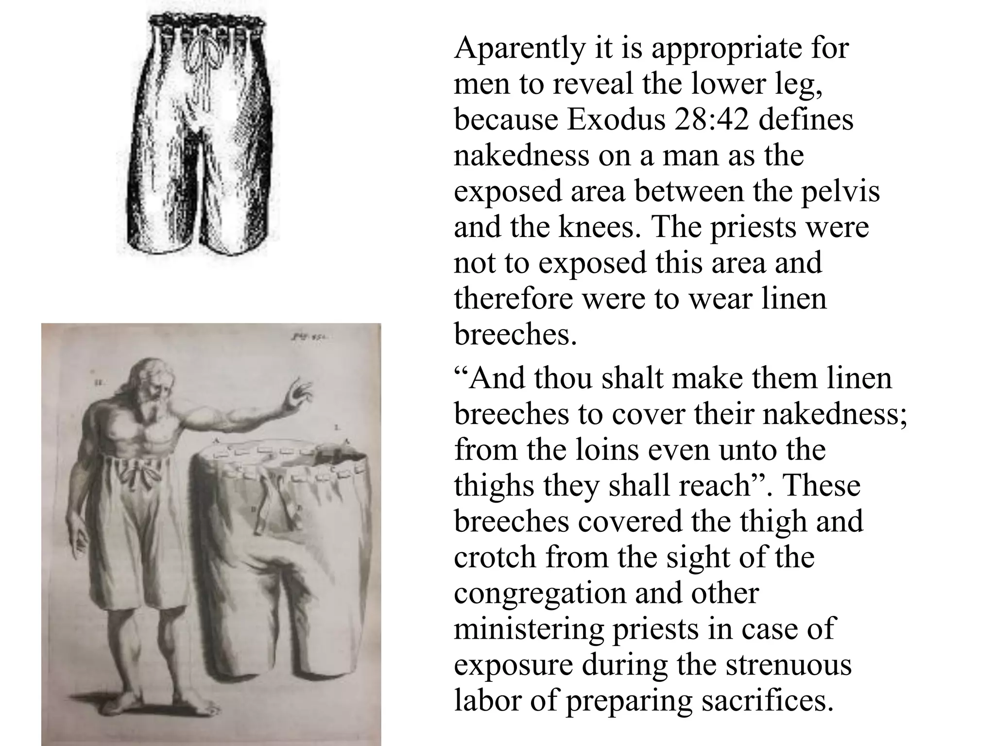 Aparently it is appropriate for
men to reveal the lower leg,
because Exodus 28:42 defines
nakedness on a man as the
exposed area between the pelvis
and the knees. The priests were
not to exposed this area and
therefore were to wear linen
breeches.
“And thou shalt make them linen
breeches to cover their nakedness;
from the loins even unto the
thighs they shall reach”. These
breeches covered the thigh and
crotch from the sight of the
congregation and other
ministering priests in case of
exposure during the strenuous
labor of preparing sacrifices.
 