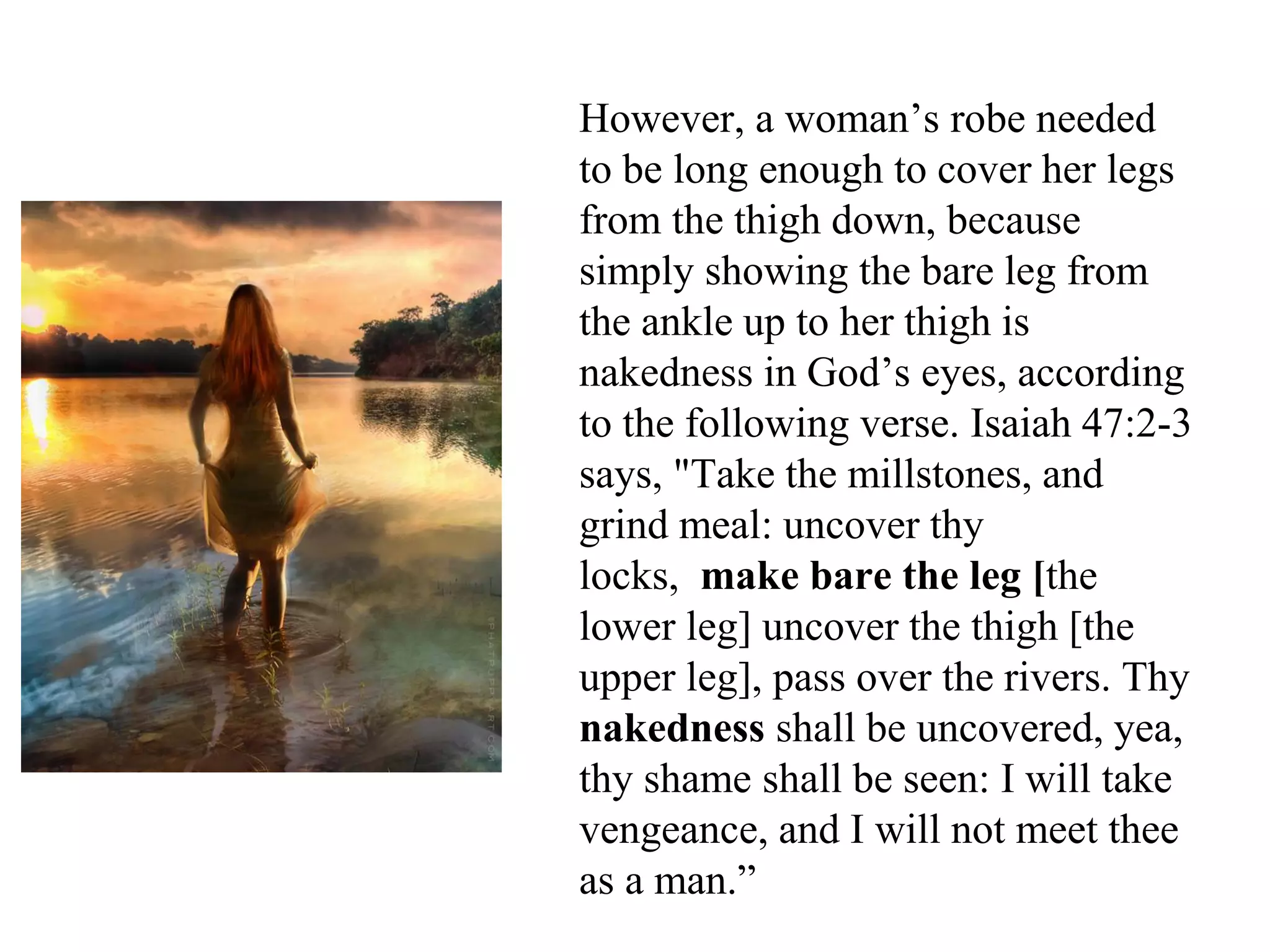 However, a woman’s robe needed
to be long enough to cover her legs
from the thigh down, because
simply showing the bare leg from
the ankle up to her thigh is
nakedness in God’s eyes, according
to the following verse. Isaiah 47:2-3
says, "Take the millstones, and
grind meal: uncover thy
locks, make bare the leg [the
lower leg] uncover the thigh [the
upper leg], pass over the rivers. Thy
nakedness shall be uncovered, yea,
thy shame shall be seen: I will take
vengeance, and I will not meet thee
as a man.”
 