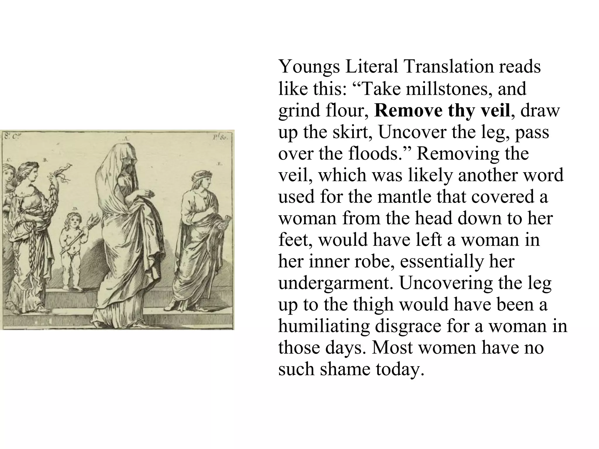 Youngs Literal Translation reads
like this: “Take millstones, and
grind flour, Remove thy veil, draw
up the skirt, Uncover the leg, pass
over the floods.” Removing the
veil, which was likely another word
used for the mantle that covered a
woman from the head down to her
feet, would have left a woman in
her inner robe, essentially her
undergarment. Uncovering the leg
up to the thigh would have been a
humiliating disgrace for a woman in
those days. Most women have no
such shame today.
 