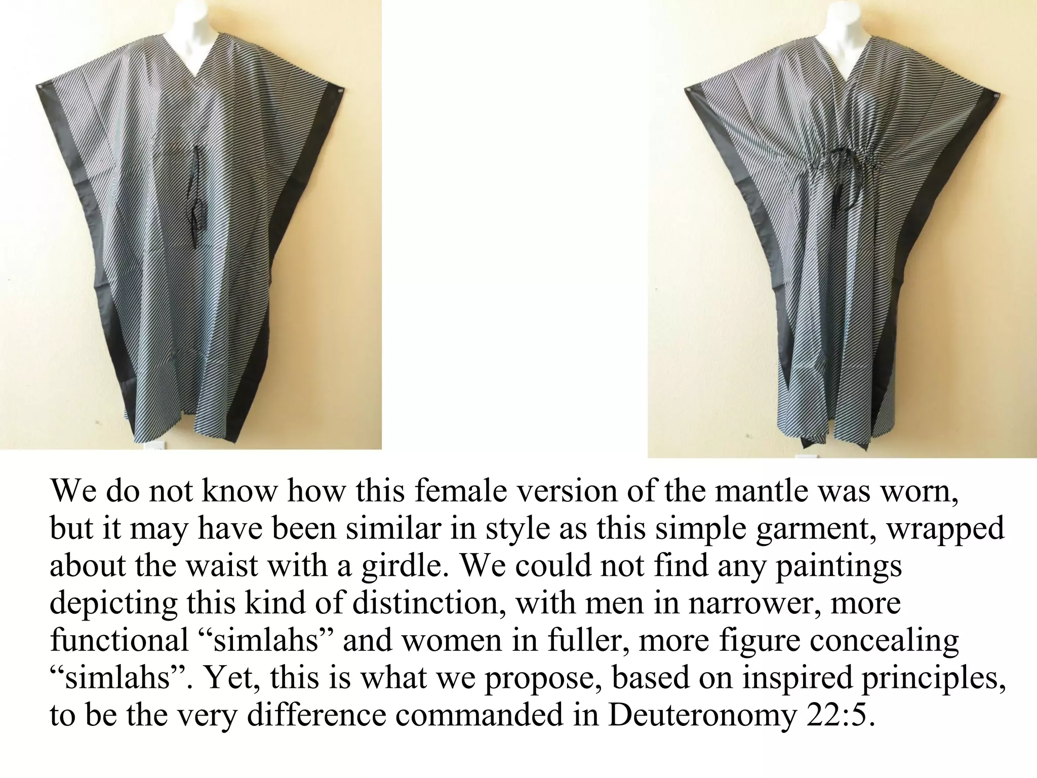 We do not know how this female version of the mantle was worn,
but it may have been similar in style as this simple garment, wrapped
about the waist with a girdle. We could not find any paintings
depicting this kind of distinction, with men in narrower, more
functional “simlahs” and women in fuller, more figure concealing
“simlahs”. Yet, this is what we propose, based on inspired principles,
to be the very difference commanded in Deuteronomy 22:5.
 