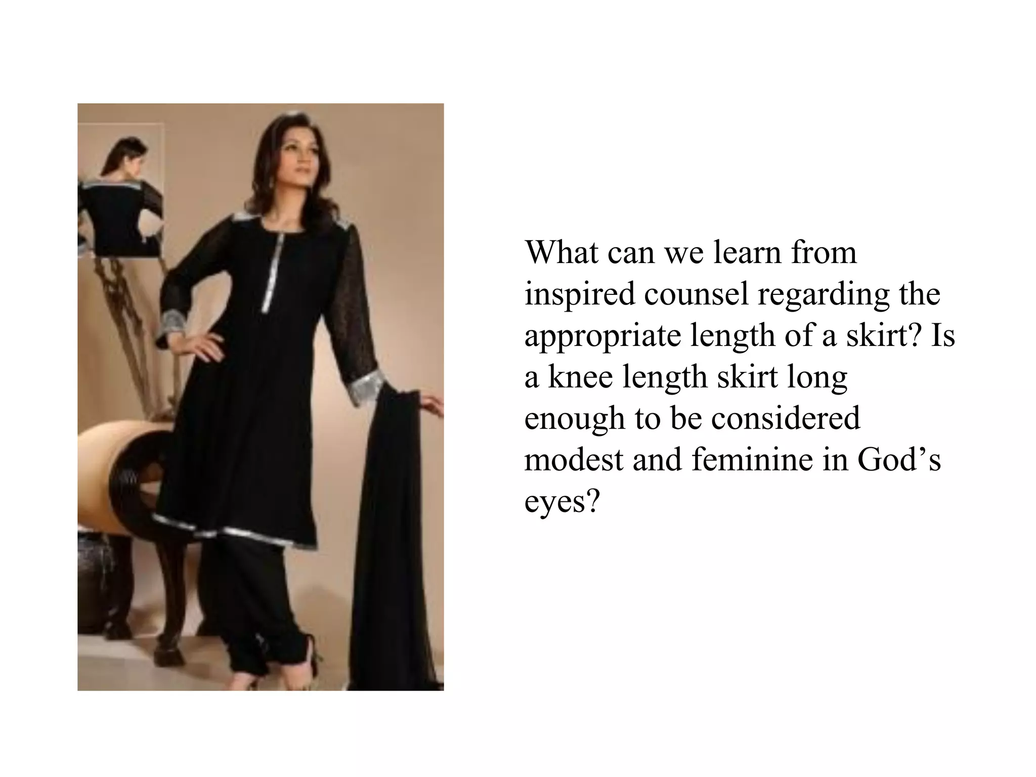 What can we learn from
inspired counsel regarding the
appropriate length of a skirt? Is
a knee length skirt long
enough to be considered
modest and feminine in God’s
eyes?
 