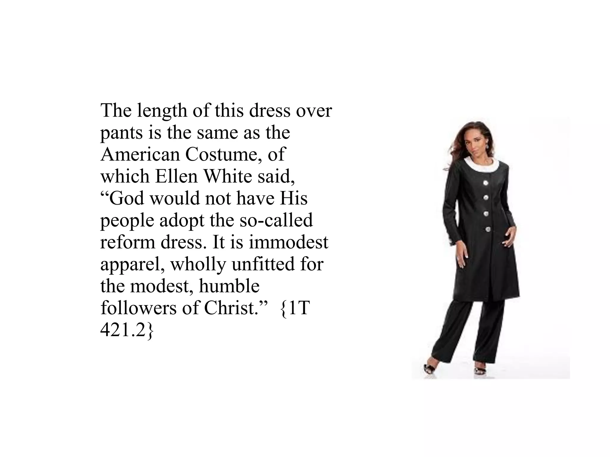 The length of this dress over
pants is the same as the
American Costume, of
which Ellen White said,
“God would not have His
people adopt the so-called
reform dress. It is immodest
apparel, wholly unfitted for
the modest, humble
followers of Christ.” {1T
421.2}
 