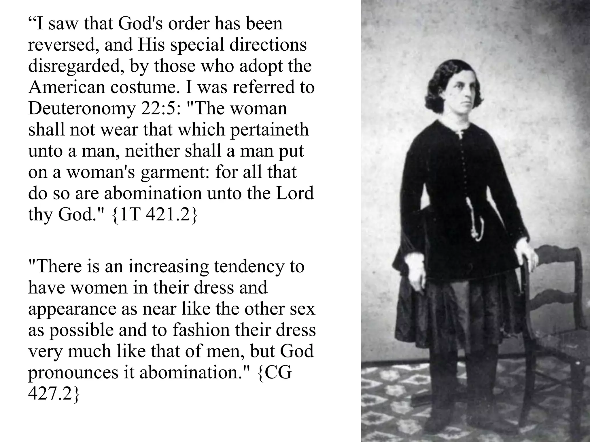 “I saw that God's order has been
reversed, and His special directions
disregarded, by those who adopt the
American costume. I was referred to
Deuteronomy 22:5: "The woman
shall not wear that which pertaineth
unto a man, neither shall a man put
on a woman's garment: for all that
do so are abomination unto the Lord
thy God." {1T 421.2}
"There is an increasing tendency to
have women in their dress and
appearance as near like the other sex
as possible and to fashion their dress
very much like that of men, but God
pronounces it abomination." {CG
427.2}
 