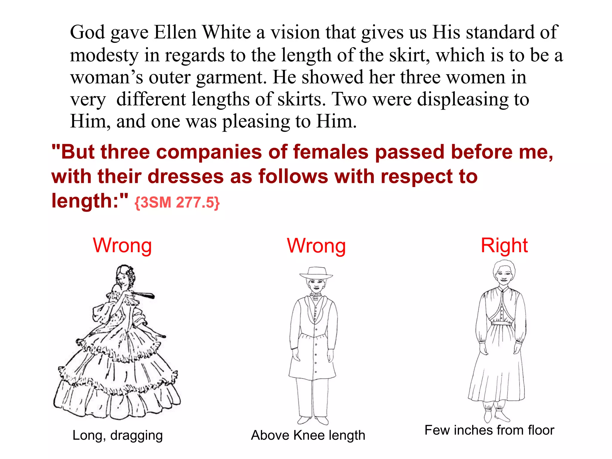 "But three companies of females passed before me,
with their dresses as follows with respect to
length:" {3SM 277.5}
Long, dragging Above Knee length Few inches from floor
Wrong Wrong Right
God gave Ellen White a vision that gives us His standard of
modesty in regards to the length of the skirt, which is to be a
woman’s outer garment. He showed her three women in
very different lengths of skirts. Two were displeasing to
Him, and one was pleasing to Him.
 