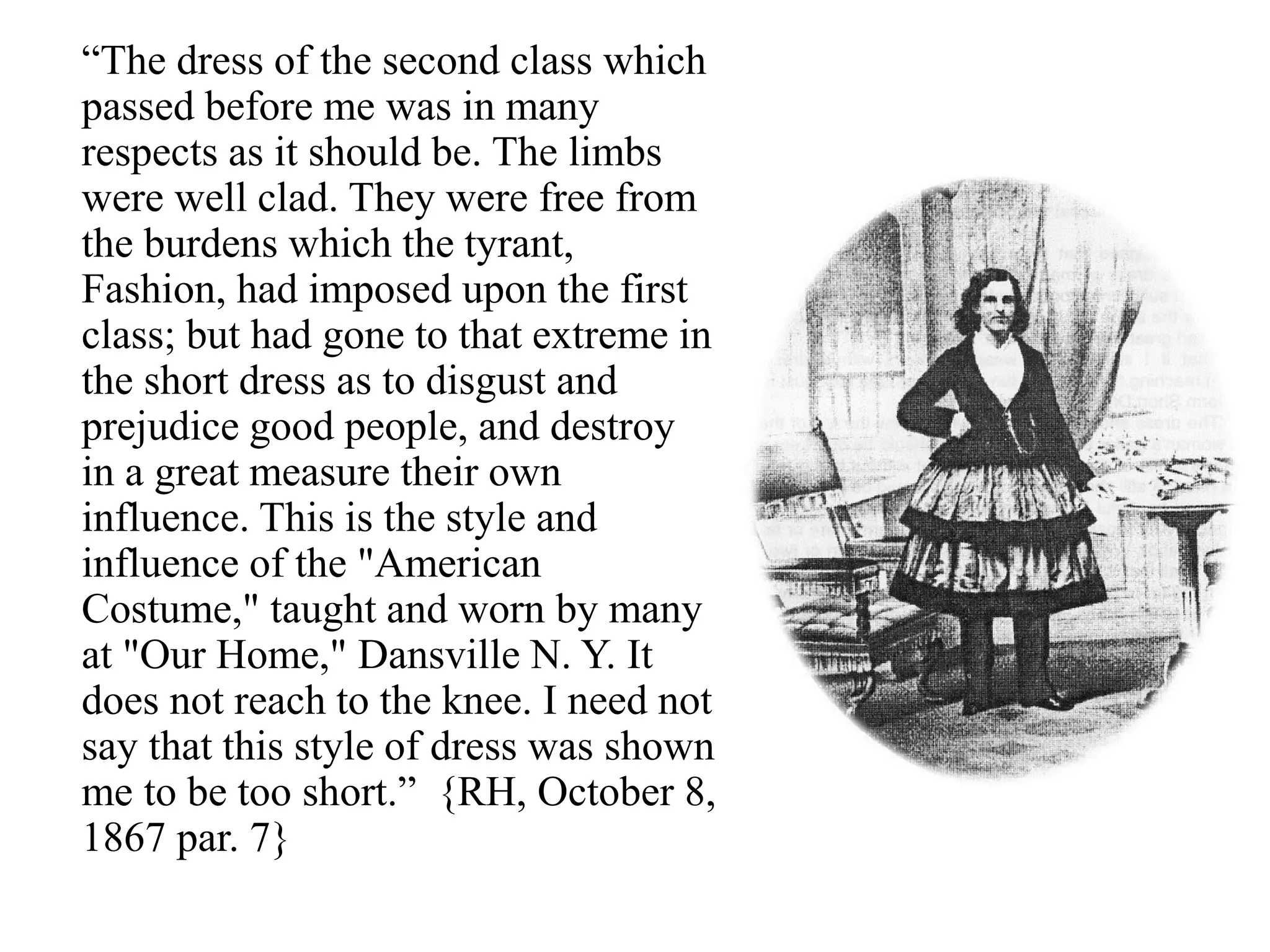 “The dress of the second class which
passed before me was in many
respects as it should be. The limbs
were well clad. They were free from
the burdens which the tyrant,
Fashion, had imposed upon the first
class; but had gone to that extreme in
the short dress as to disgust and
prejudice good people, and destroy
in a great measure their own
influence. This is the style and
influence of the "American
Costume," taught and worn by many
at "Our Home," Dansville N. Y. It
does not reach to the knee. I need not
say that this style of dress was shown
me to be too short.” {RH, October 8,
1867 par. 7}
 