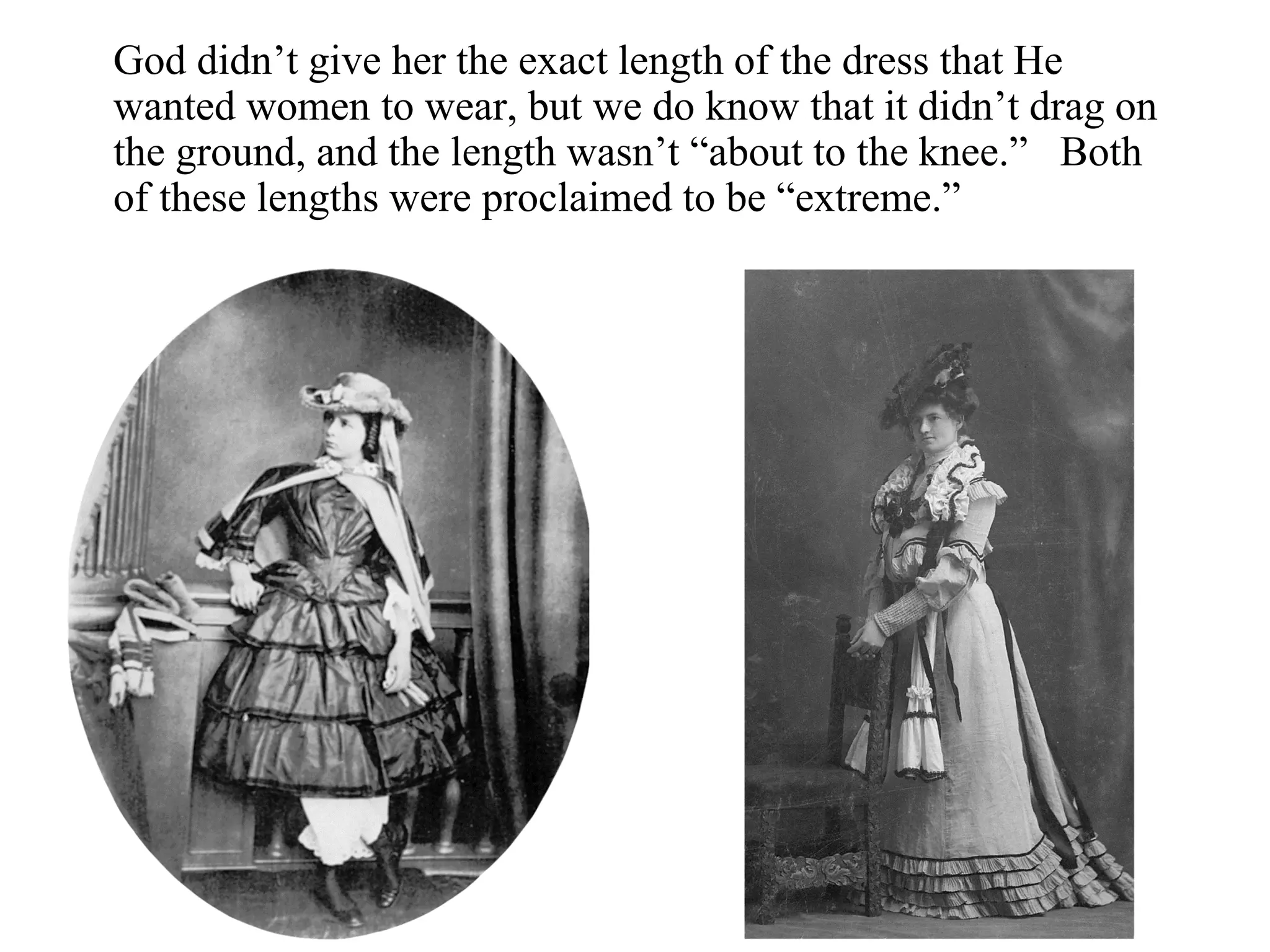 God didn’t give her the exact length of the dress that He
wanted women to wear, but we do know that it didn’t drag on
the ground, and the length wasn’t “about to the knee.” Both
of these lengths were proclaimed to be “extreme.”
 