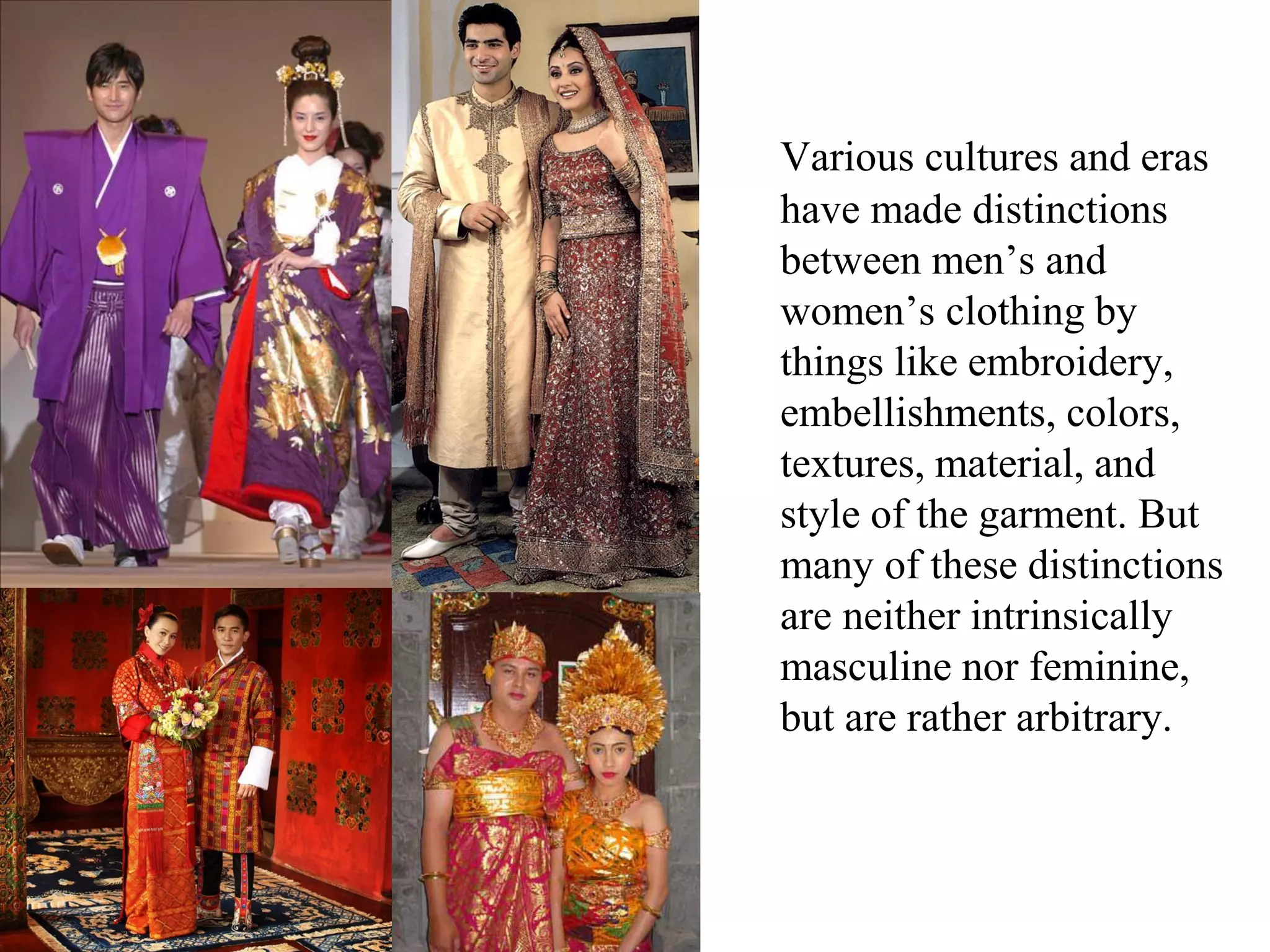 Various cultures and eras
have made distinctions
between men’s and
women’s clothing by
things like embroidery,
embellishments, colors,
textures, material, and
style of the garment. But
many of these distinctions
are neither intrinsically
masculine nor feminine,
but are rather arbitrary.
 