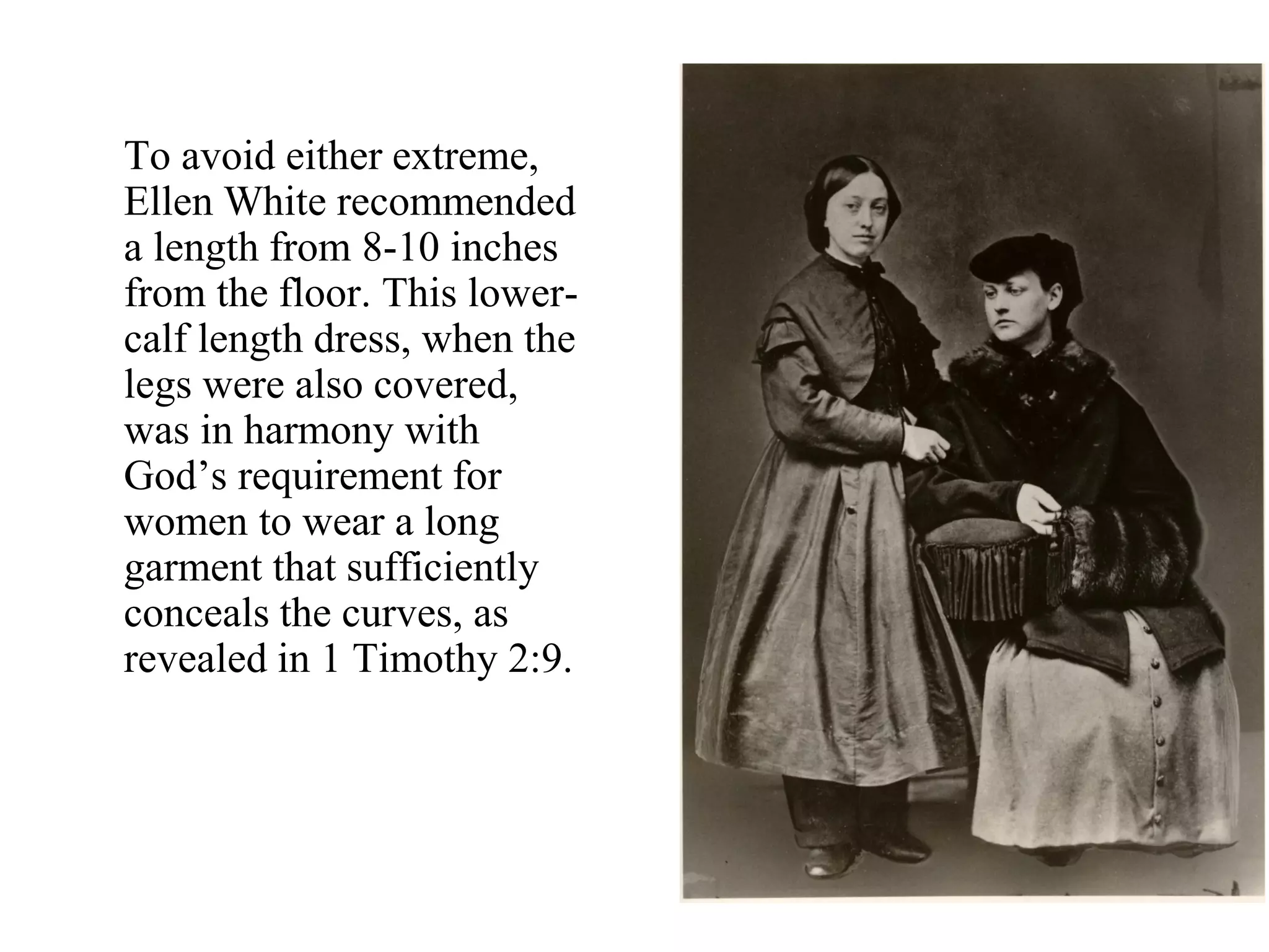 To avoid either extreme,
Ellen White recommended
a length from 8-10 inches
from the floor. This lower-
calf length dress, when the
legs were also covered,
was in harmony with
God’s requirement for
women to wear a long
garment that sufficiently
conceals the curves, as
revealed in 1 Timothy 2:9.
 