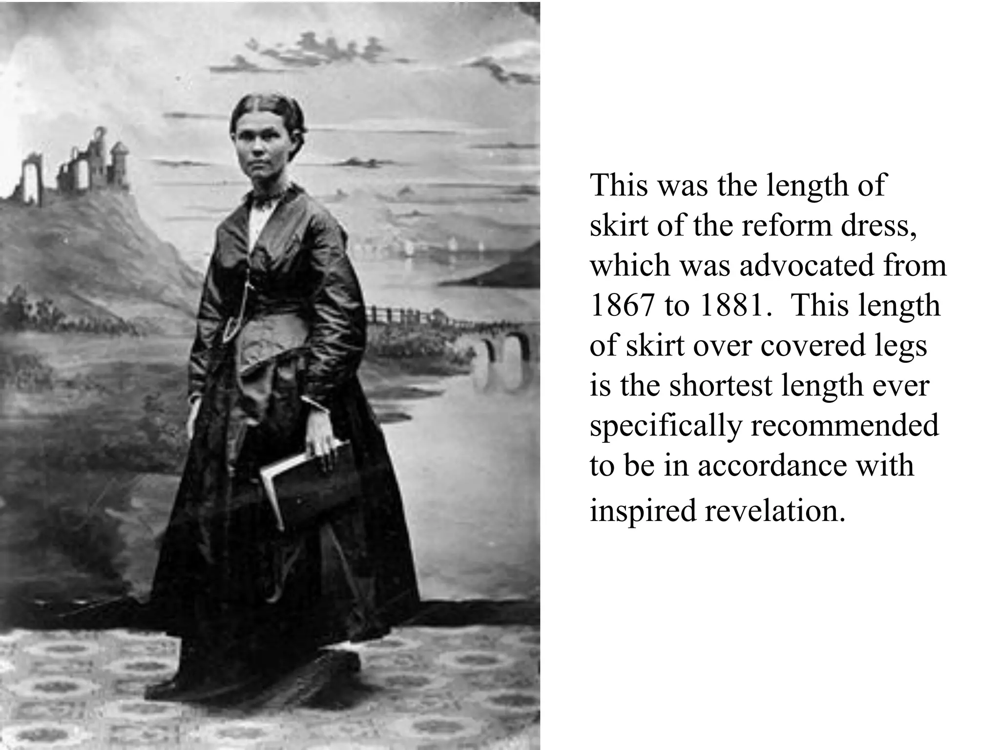This was the length of
skirt of the reform dress,
which was advocated from
1867 to 1881. This length
of skirt over covered legs
is the shortest length ever
specifically recommended
to be in accordance with
inspired revelation.
 