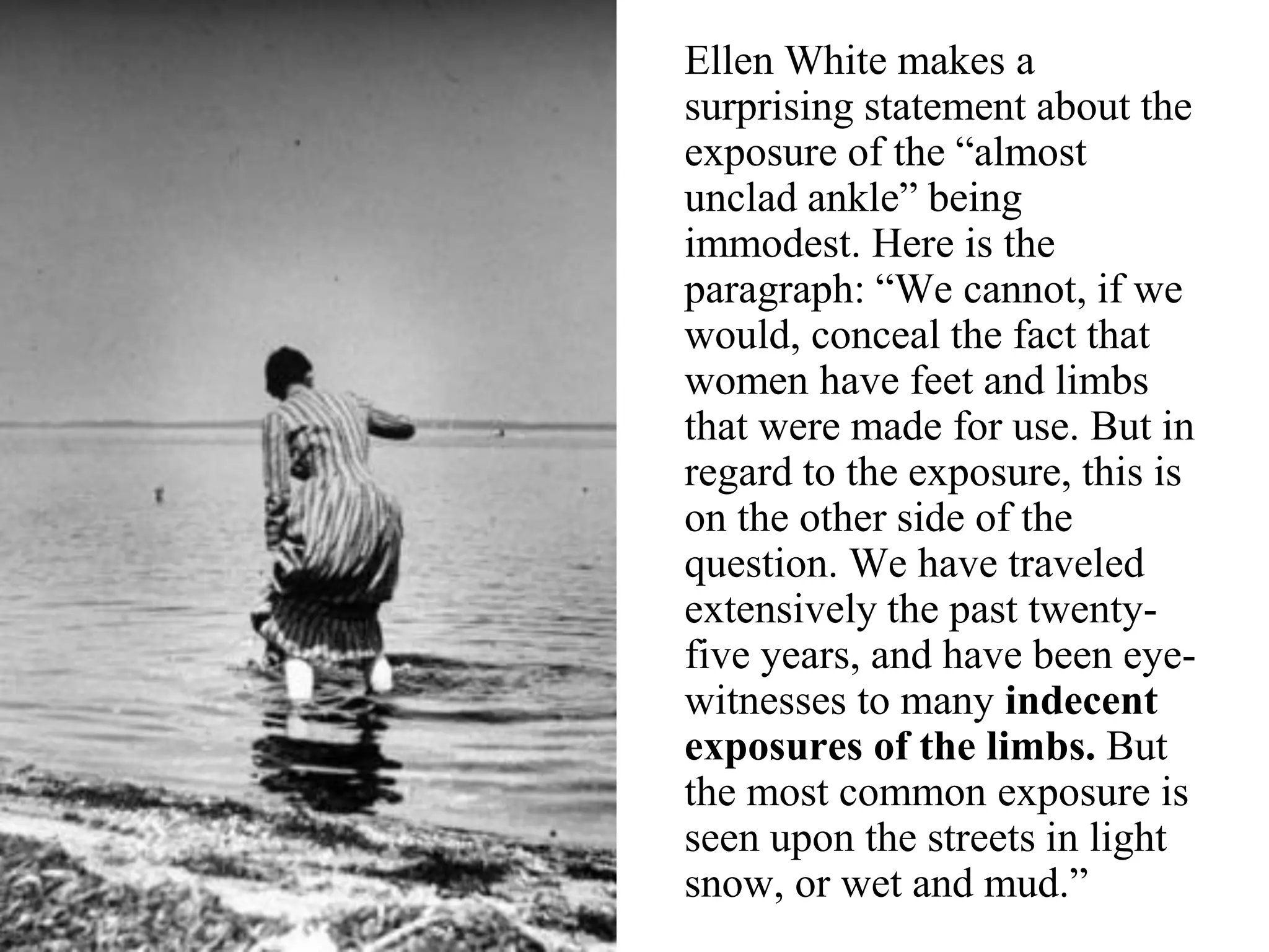 Ellen White makes a
surprising statement about the
exposure of the “almost
unclad ankle” being
immodest. Here is the
paragraph: “We cannot, if we
would, conceal the fact that
women have feet and limbs
that were made for use. But in
regard to the exposure, this is
on the other side of the
question. We have traveled
extensively the past twenty-
five years, and have been eye-
witnesses to many indecent
exposures of the limbs. But
the most common exposure is
seen upon the streets in light
snow, or wet and mud.”
 