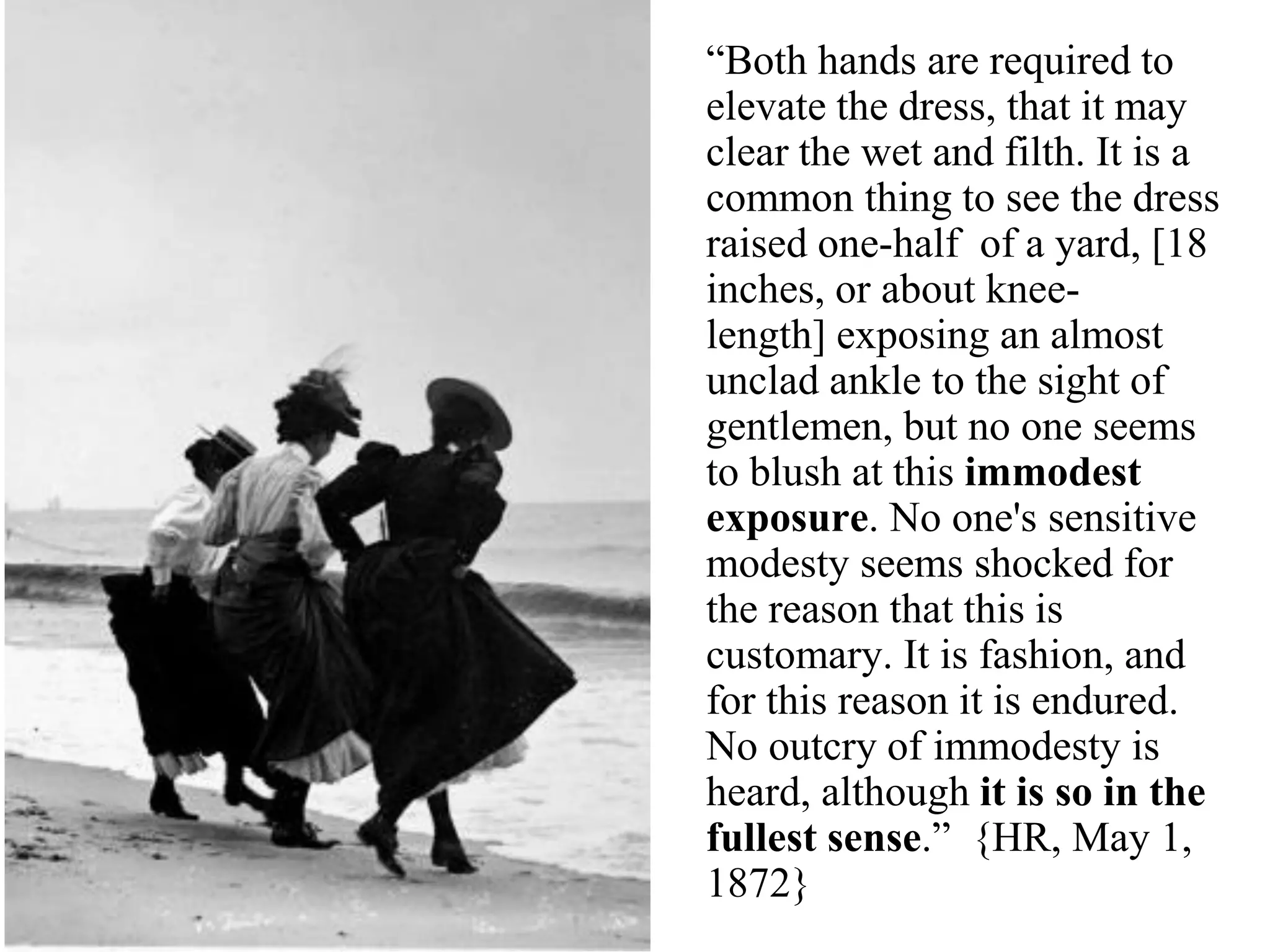 “Both hands are required to
elevate the dress, that it may
clear the wet and filth. It is a
common thing to see the dress
raised one-half of a yard, [18
inches, or about knee-
length] exposing an almost
unclad ankle to the sight of
gentlemen, but no one seems
to blush at this immodest
exposure. No one's sensitive
modesty seems shocked for
the reason that this is
customary. It is fashion, and
for this reason it is endured.
No outcry of immodesty is
heard, although it is so in the
fullest sense.” {HR, May 1,
1872}
 