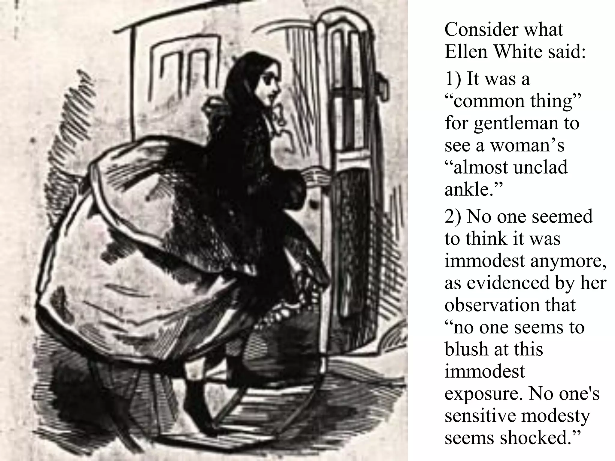 Consider what
Ellen White said:
1) It was a
“common thing”
for gentleman to
see a woman’s
“almost unclad
ankle.”
2) No one seemed
to think it was
immodest anymore,
as evidenced by her
observation that
“no one seems to
blush at this
immodest
exposure. No one's
sensitive modesty
seems shocked.”
 
