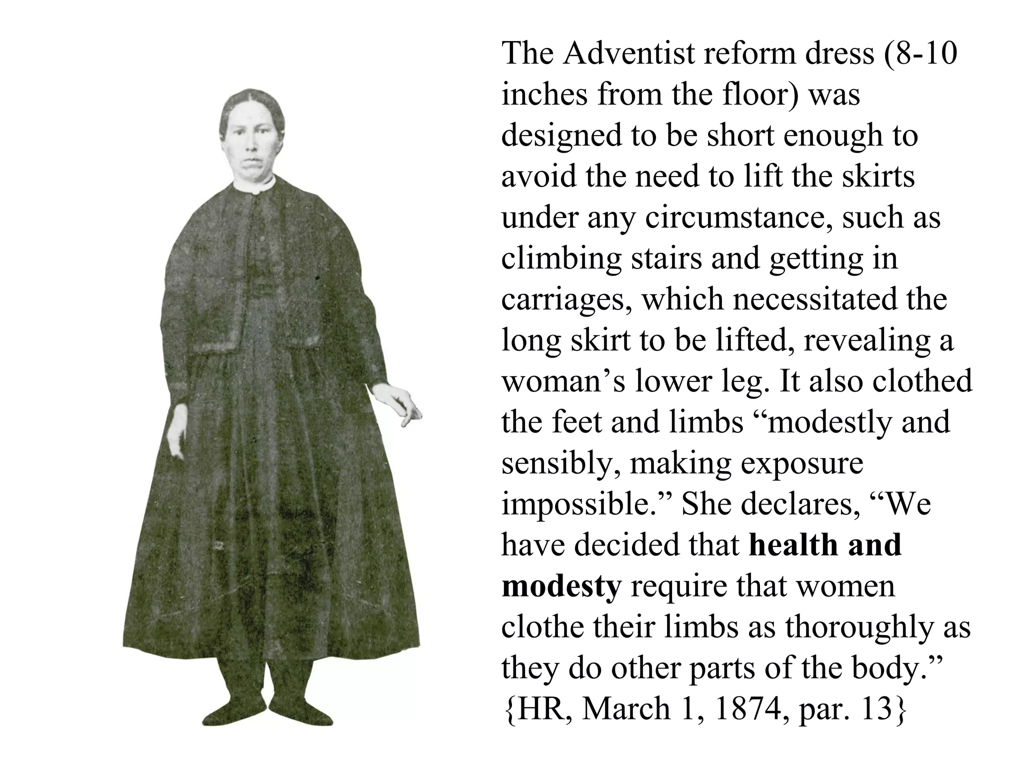 The Adventist reform dress (8-10
inches from the floor) was
designed to be short enough to
avoid the need to lift the skirts
under any circumstance, such as
climbing stairs and getting in
carriages, which necessitated the
long skirt to be lifted, revealing a
woman’s lower leg. It also clothed
the feet and limbs “modestly and
sensibly, making exposure
impossible.” She declares, “We
have decided that health and
modesty require that women
clothe their limbs as thoroughly as
they do other parts of the body.”
{HR, March 1, 1874, par. 13}
 