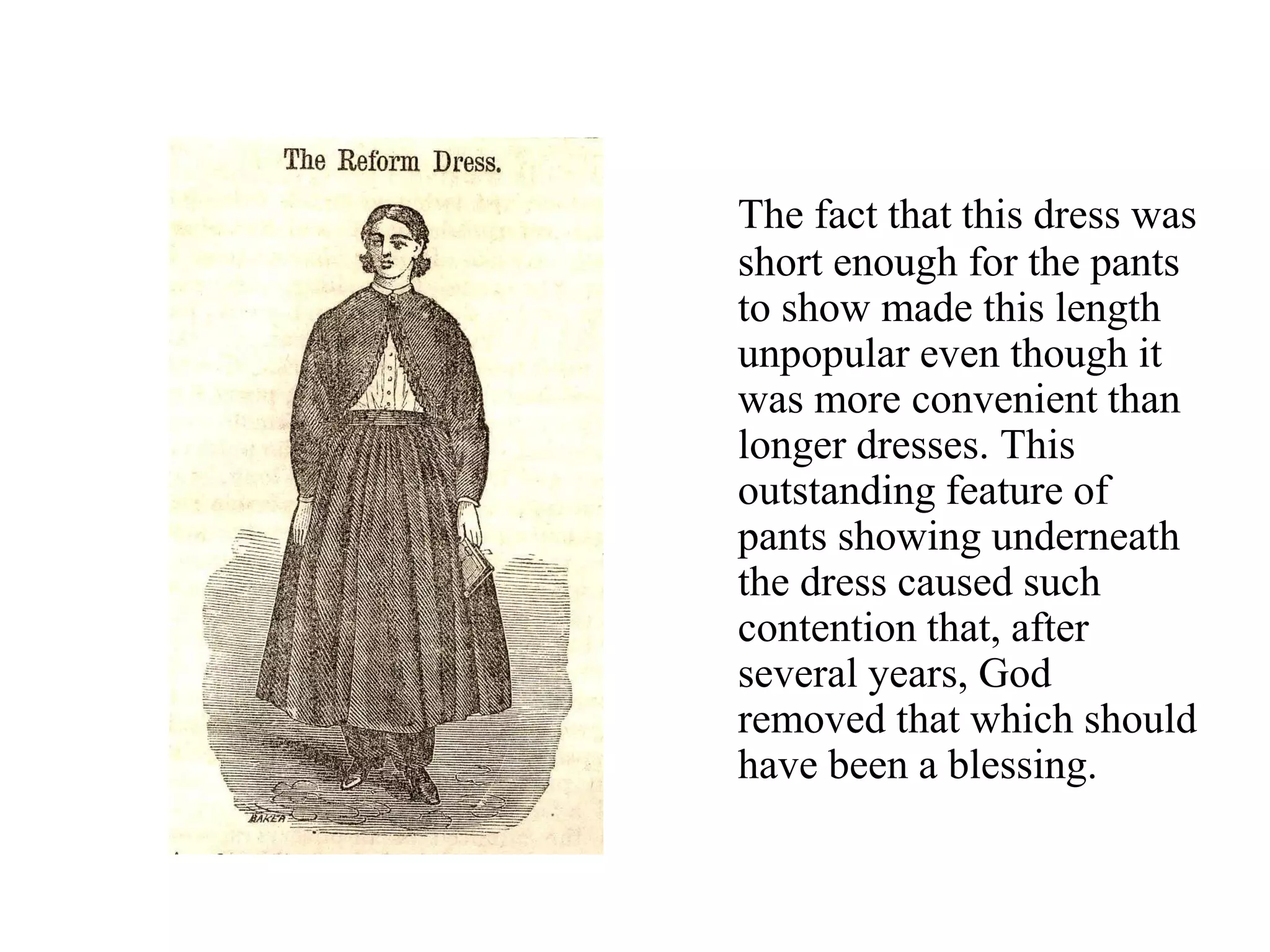 The fact that this dress was
short enough for the pants
to show made this length
unpopular even though it
was more convenient than
longer dresses. This
outstanding feature of
pants showing underneath
the dress caused such
contention that, after
several years, God
removed that which should
have been a blessing.
 