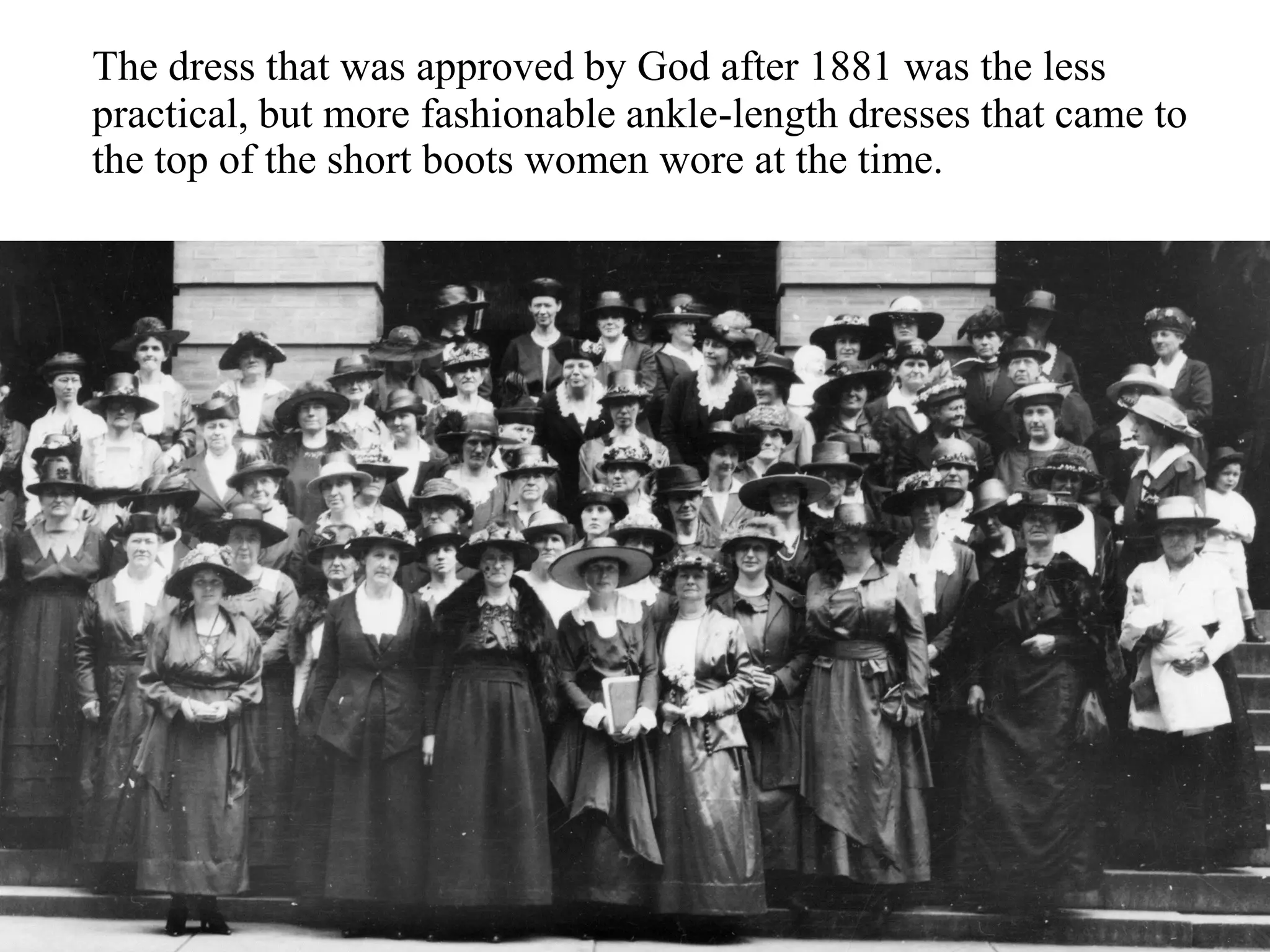 The dress that was approved by God after 1881 was the less
practical, but more fashionable ankle-length dresses that came to
the top of the short boots women wore at the time.
 