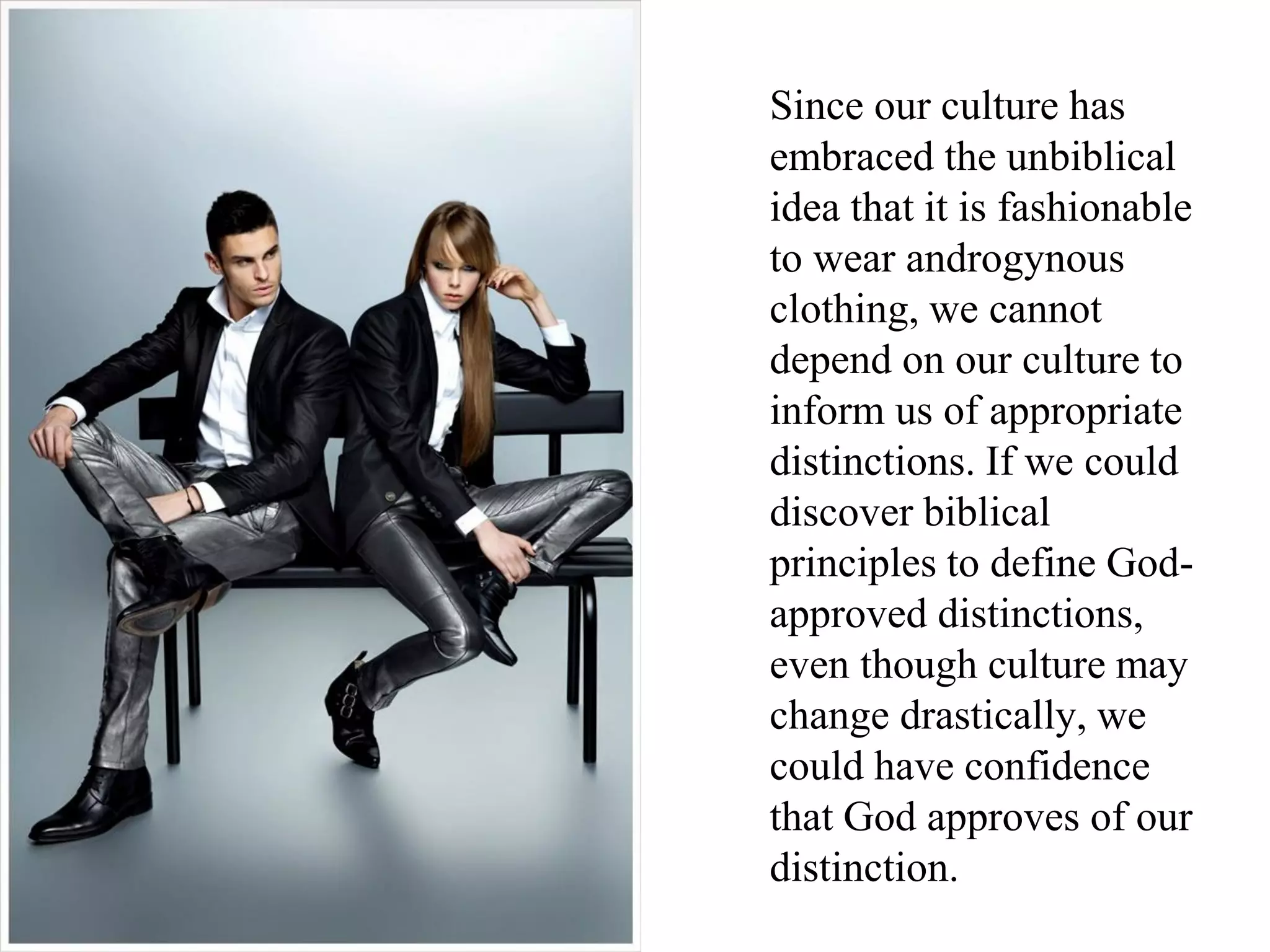 Since our culture has
embraced the unbiblical
idea that it is fashionable
to wear androgynous
clothing, we cannot
depend on our culture to
inform us of appropriate
distinctions. If we could
discover biblical
principles to define God-
approved distinctions,
even though culture may
change drastically, we
could have confidence
that God approves of our
distinction.
 