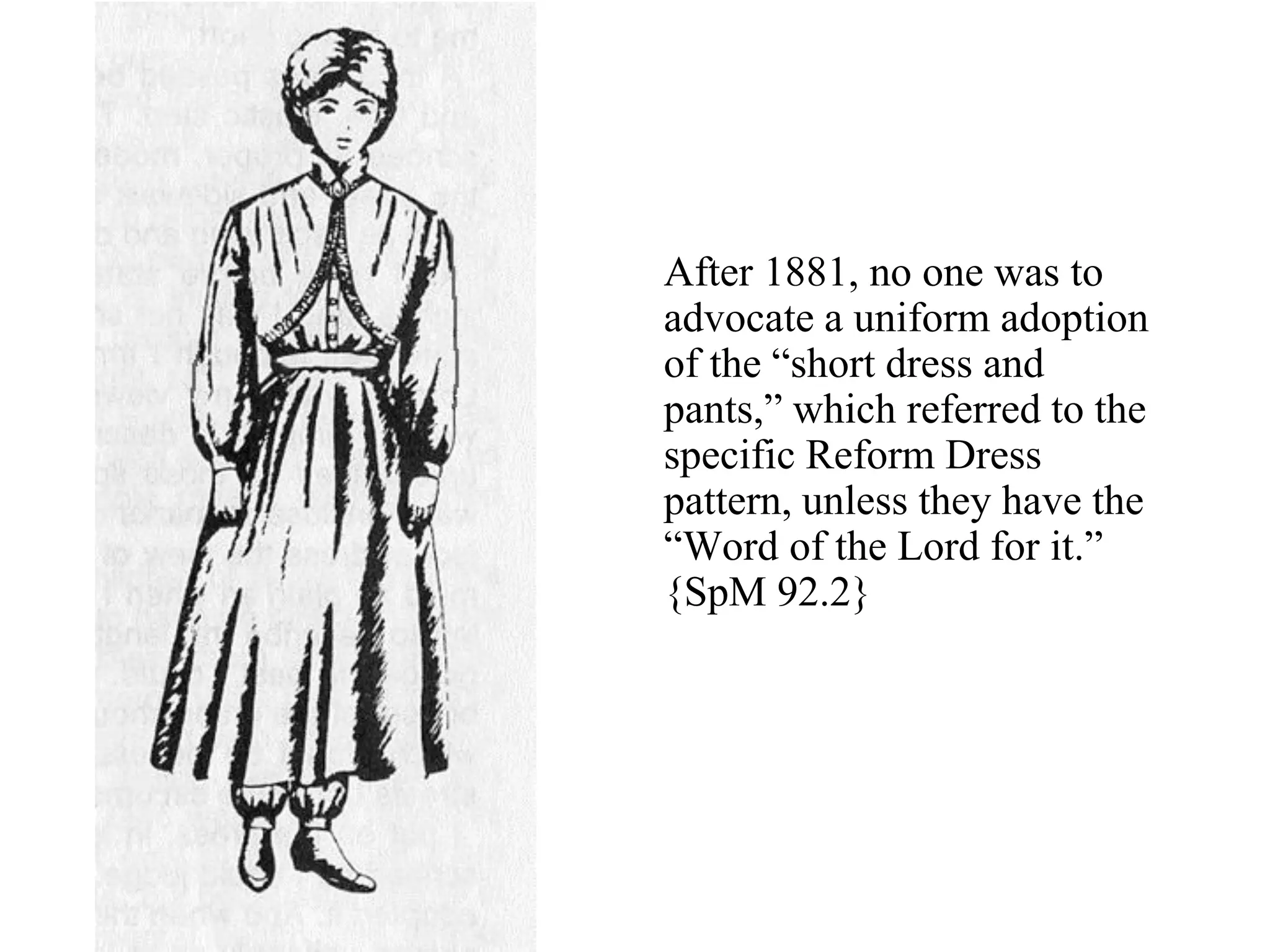 After 1881, no one was to
advocate a uniform adoption
of the “short dress and
pants,” which referred to the
specific Reform Dress
pattern, unless they have the
“Word of the Lord for it.”
{SpM 92.2}
 