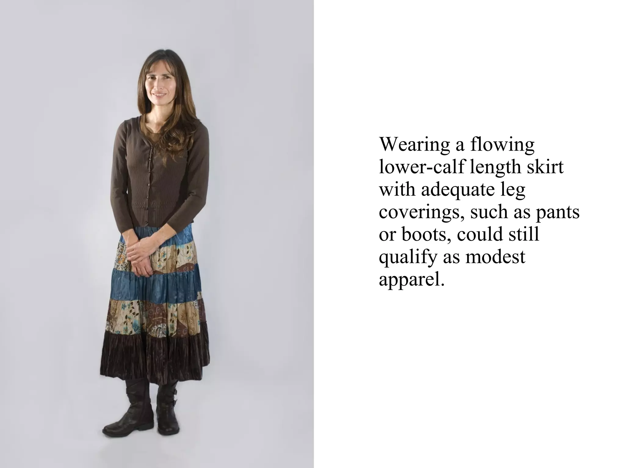 Wearing a flowing
lower-calf length skirt
with adequate leg
coverings, such as pants
or boots, could still
qualify as modest
apparel.
 