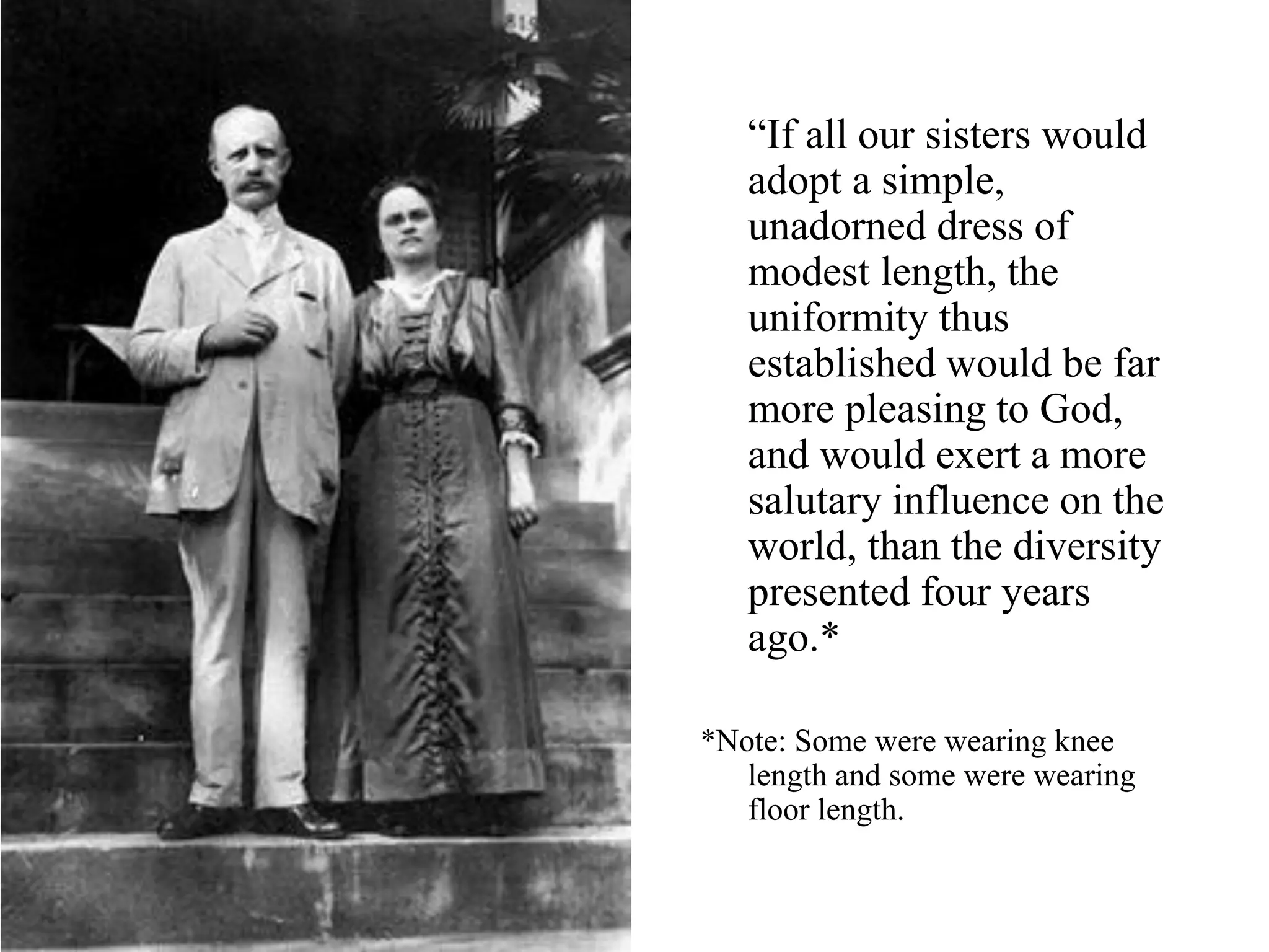 “If all our sisters would
adopt a simple,
unadorned dress of
modest length, the
uniformity thus
established would be far
more pleasing to God,
and would exert a more
salutary influence on the
world, than the diversity
presented four years
ago.*
*Note: Some were wearing knee
length and some were wearing
floor length.
 