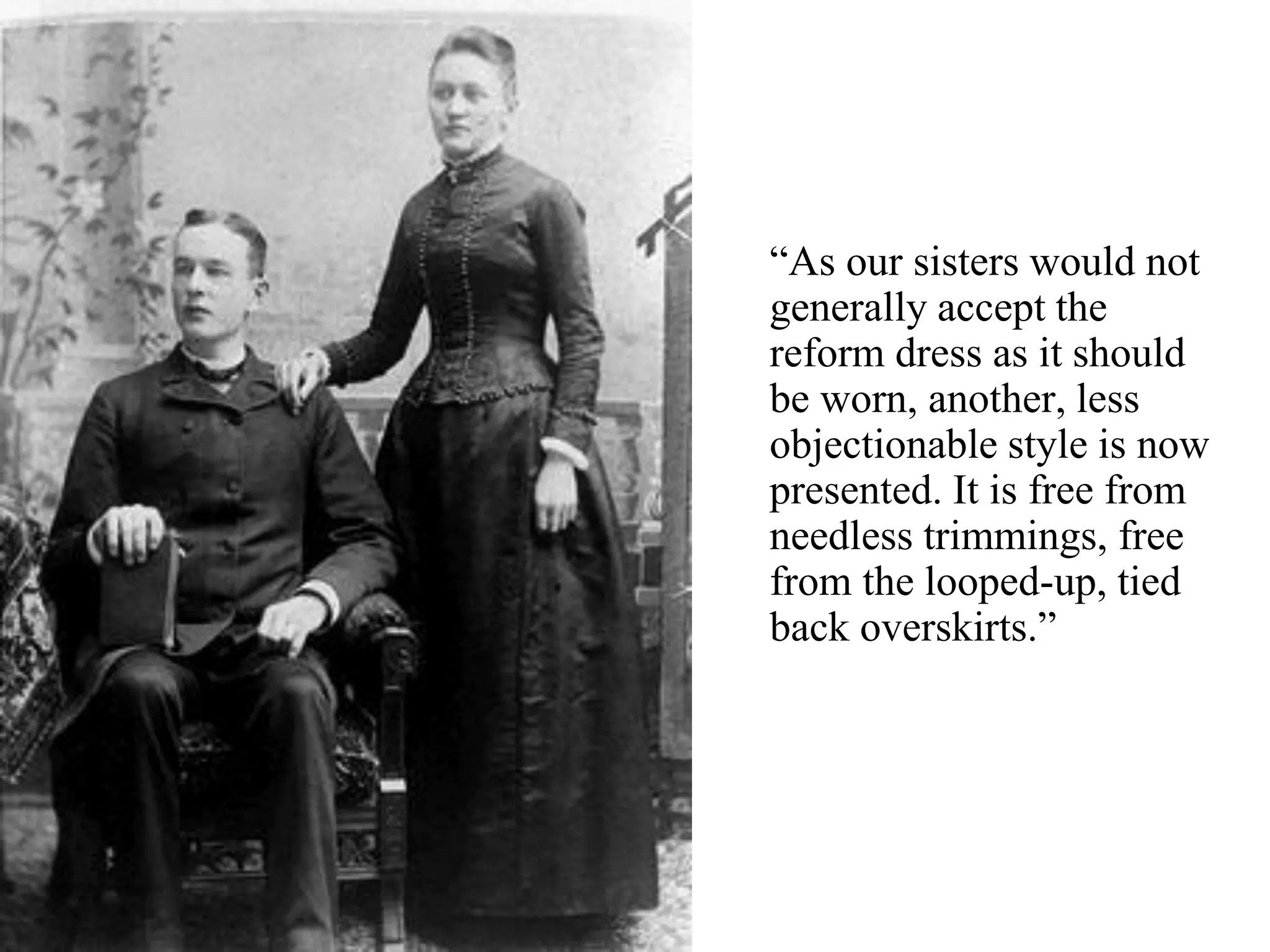 “As our sisters would not
generally accept the
reform dress as it should
be worn, another, less
objectionable style is now
presented. It is free from
needless trimmings, free
from the looped-up, tied
back overskirts.”
 