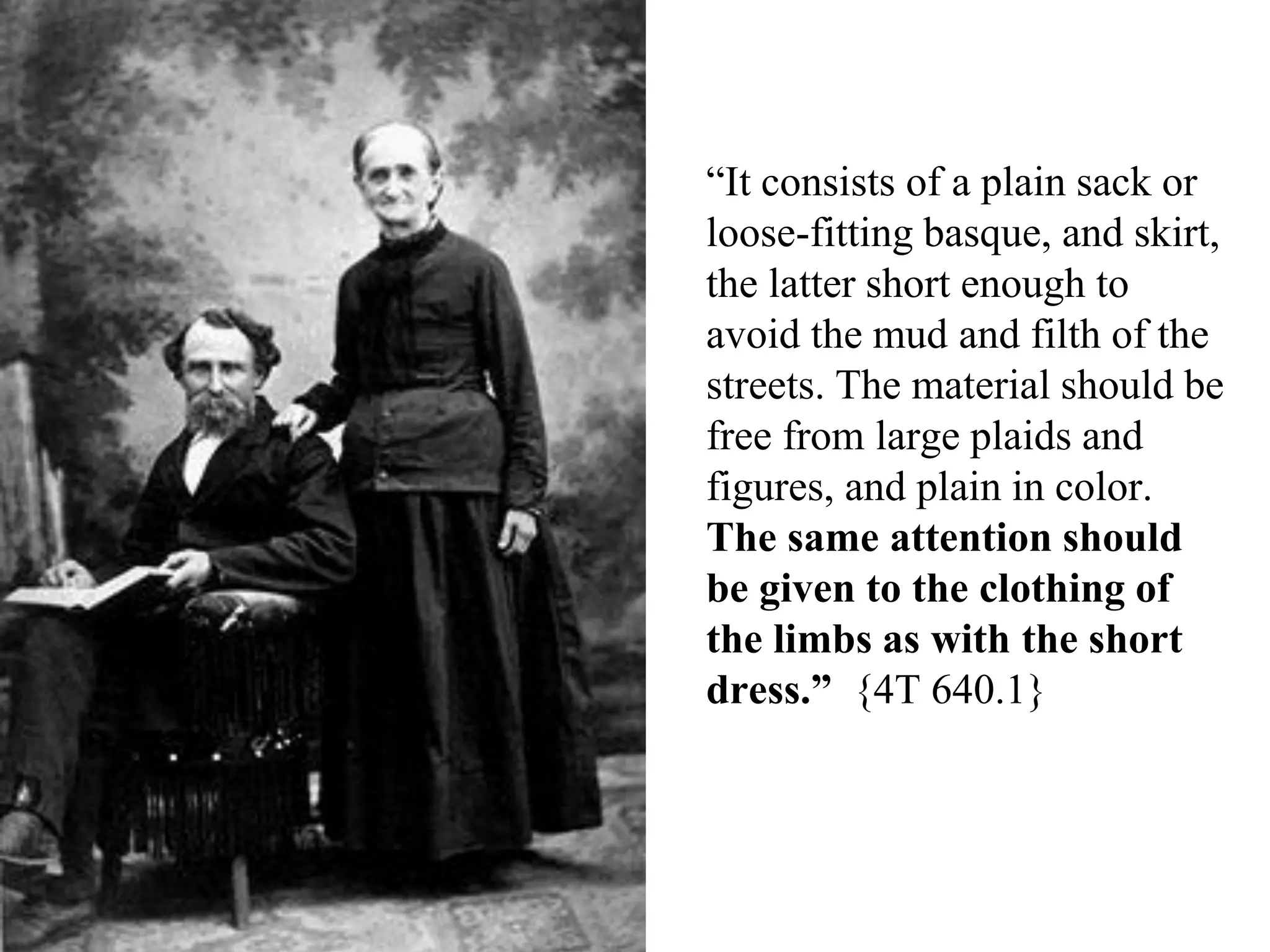 “It consists of a plain sack or
loose-fitting basque, and skirt,
the latter short enough to
avoid the mud and filth of the
streets. The material should be
free from large plaids and
figures, and plain in color.
The same attention should
be given to the clothing of
the limbs as with the short
dress.” {4T 640.1}
 