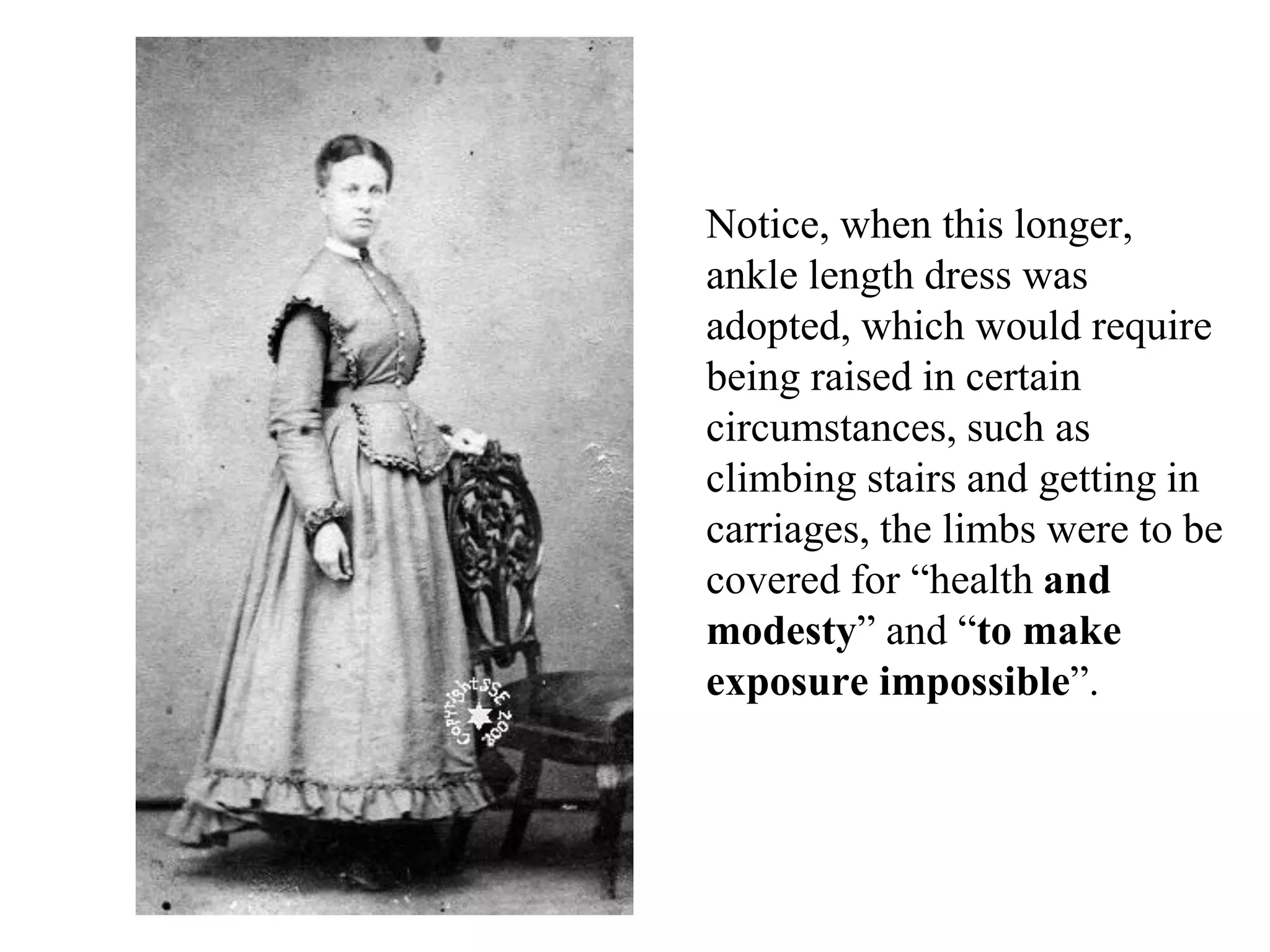 Notice, when this longer,
ankle length dress was
adopted, which would require
being raised in certain
circumstances, such as
climbing stairs and getting in
carriages, the limbs were to be
covered for “health and
modesty” and “to make
exposure impossible”.
 