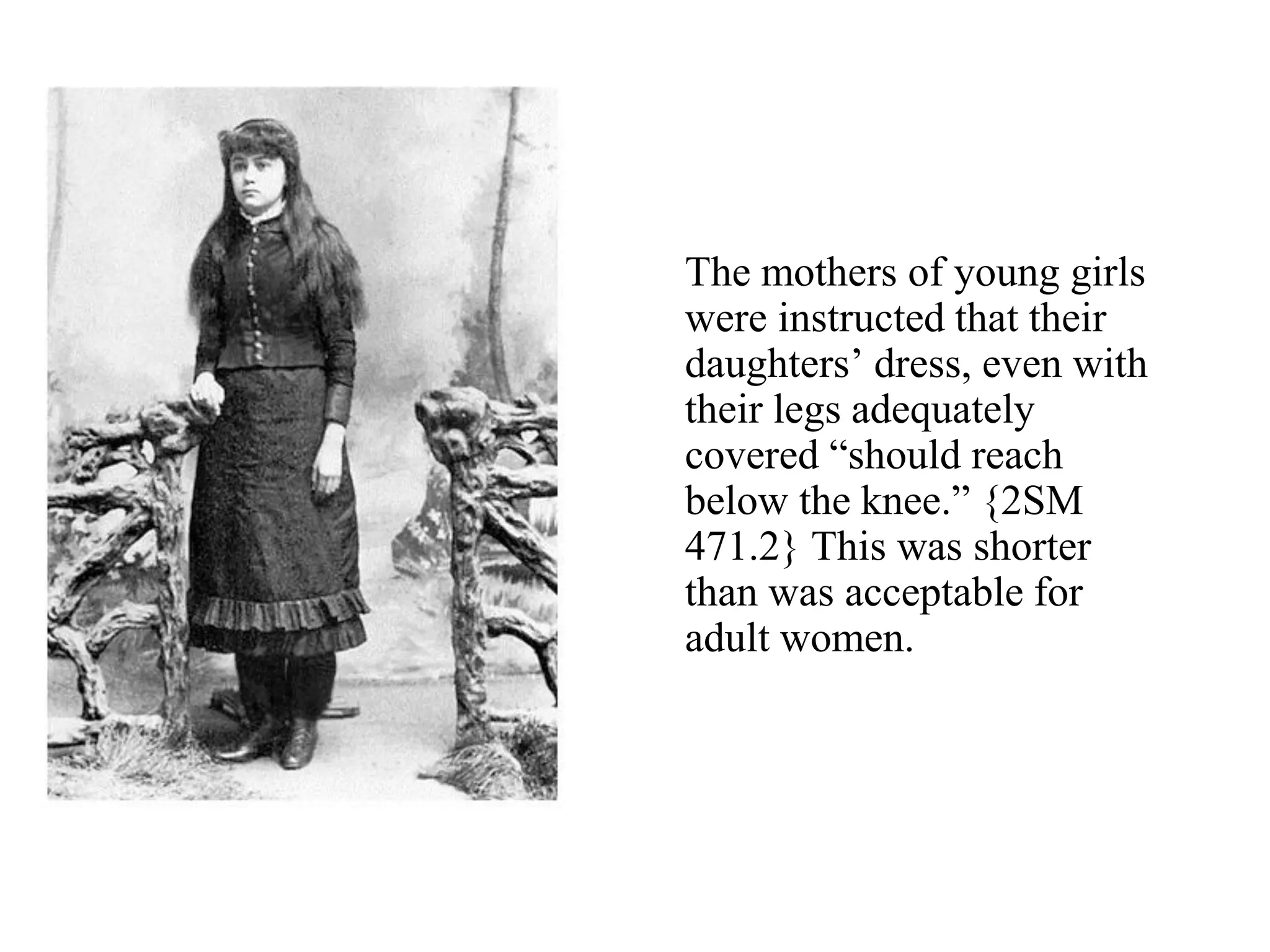 The mothers of young girls
were instructed that their
daughters’ dress, even with
their legs adequately
covered “should reach
below the knee.” {2SM
471.2} This was shorter
than was acceptable for
adult women.
 