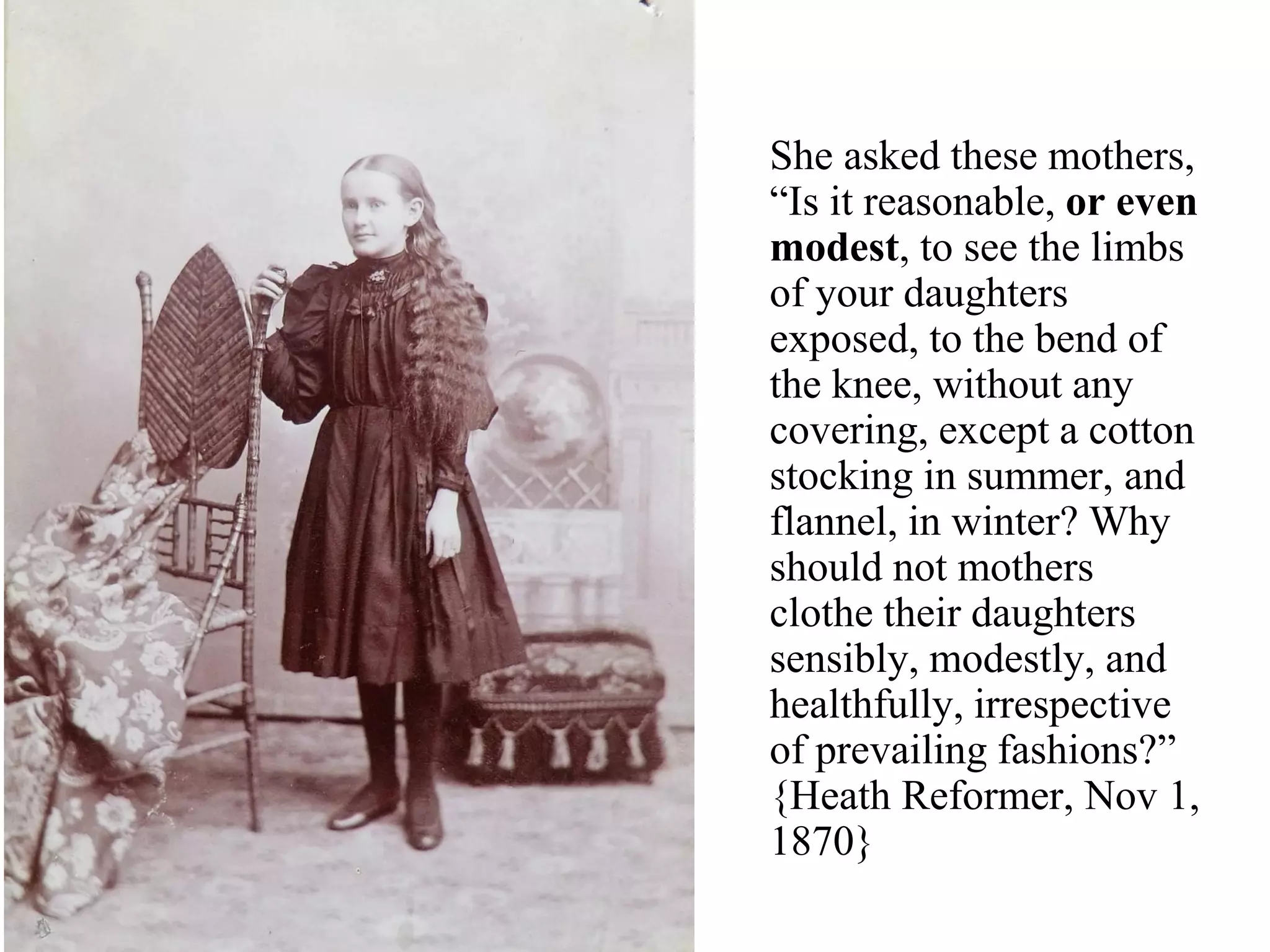 She asked these mothers,
“Is it reasonable, or even
modest, to see the limbs
of your daughters
exposed, to the bend of
the knee, without any
covering, except a cotton
stocking in summer, and
flannel, in winter? Why
should not mothers
clothe their daughters
sensibly, modestly, and
healthfully, irrespective
of prevailing fashions?”
{Heath Reformer, Nov 1,
1870}
 