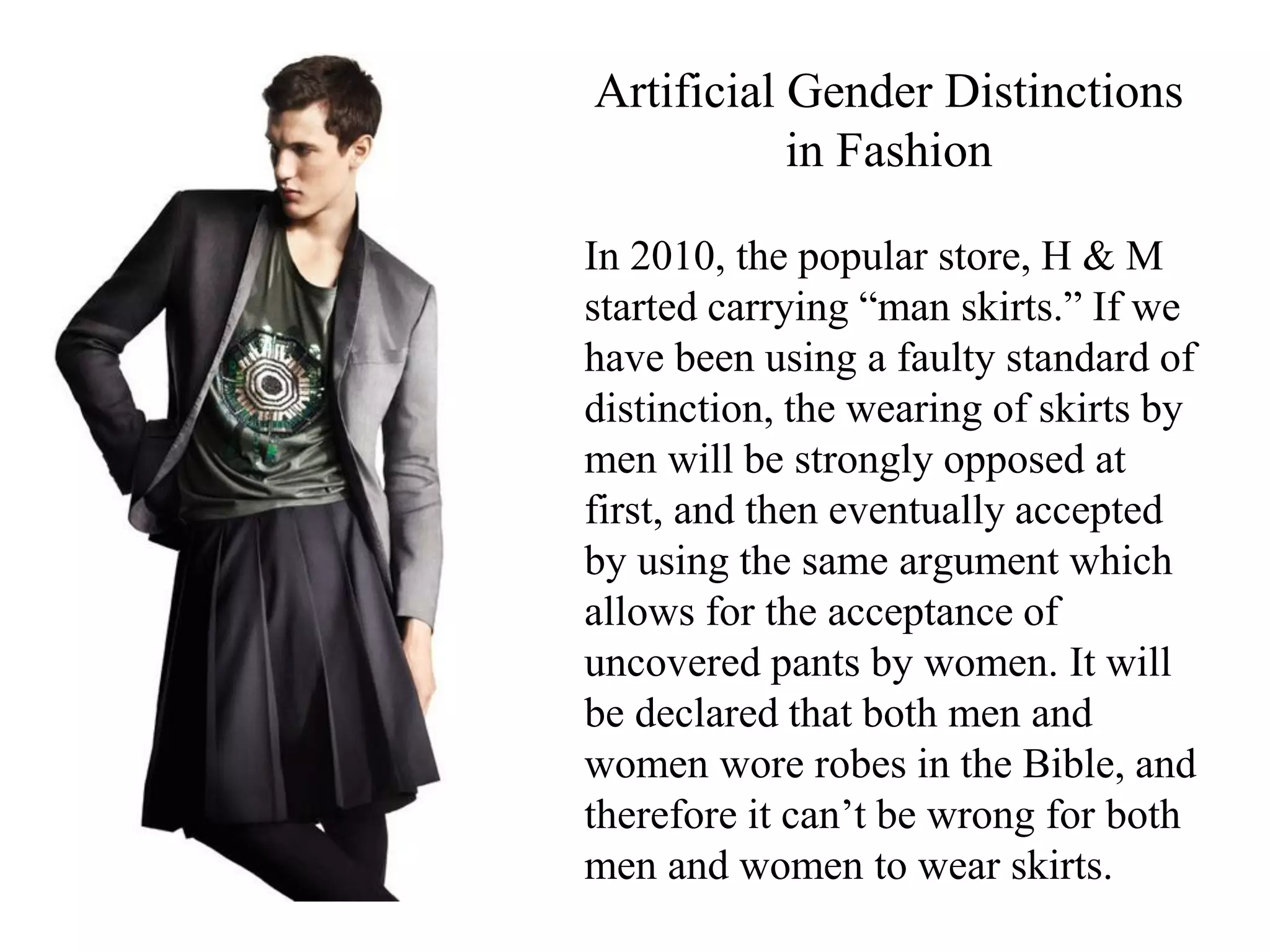 In 2010, the popular store, H & M
started carrying “man skirts.” If we
have been using a faulty standard of
distinction, the wearing of skirts by
men will be strongly opposed at
first, and then eventually accepted
by using the same argument which
allows for the acceptance of
uncovered pants by women. It will
be declared that both men and
women wore robes in the Bible, and
therefore it can’t be wrong for both
men and women to wear skirts.
Artificial Gender Distinctions
in Fashion
 