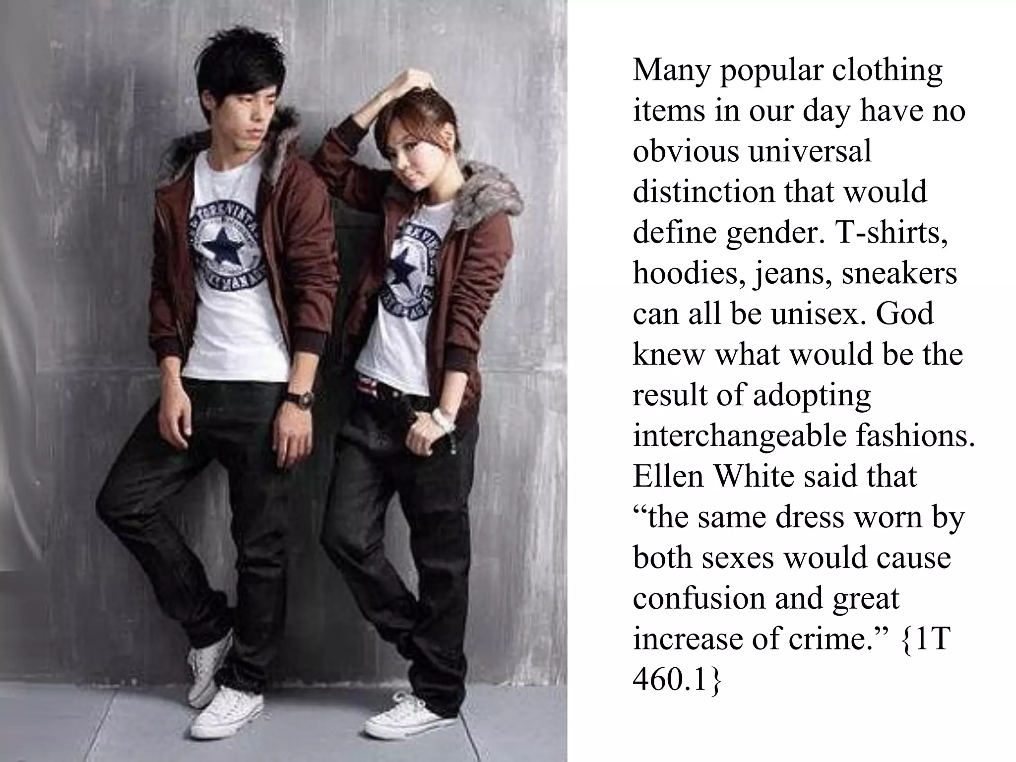 Many popular clothing
items in our day have no
obvious universal
distinction that would
define gender. T-shirts,
hoodies, jeans, sneakers
can all be unisex. God
knew what would be the
result of adopting
interchangeable fashions.
Ellen White said that
“the same dress worn by
both sexes would cause
confusion and great
increase of crime.” {1T
460.1}
 