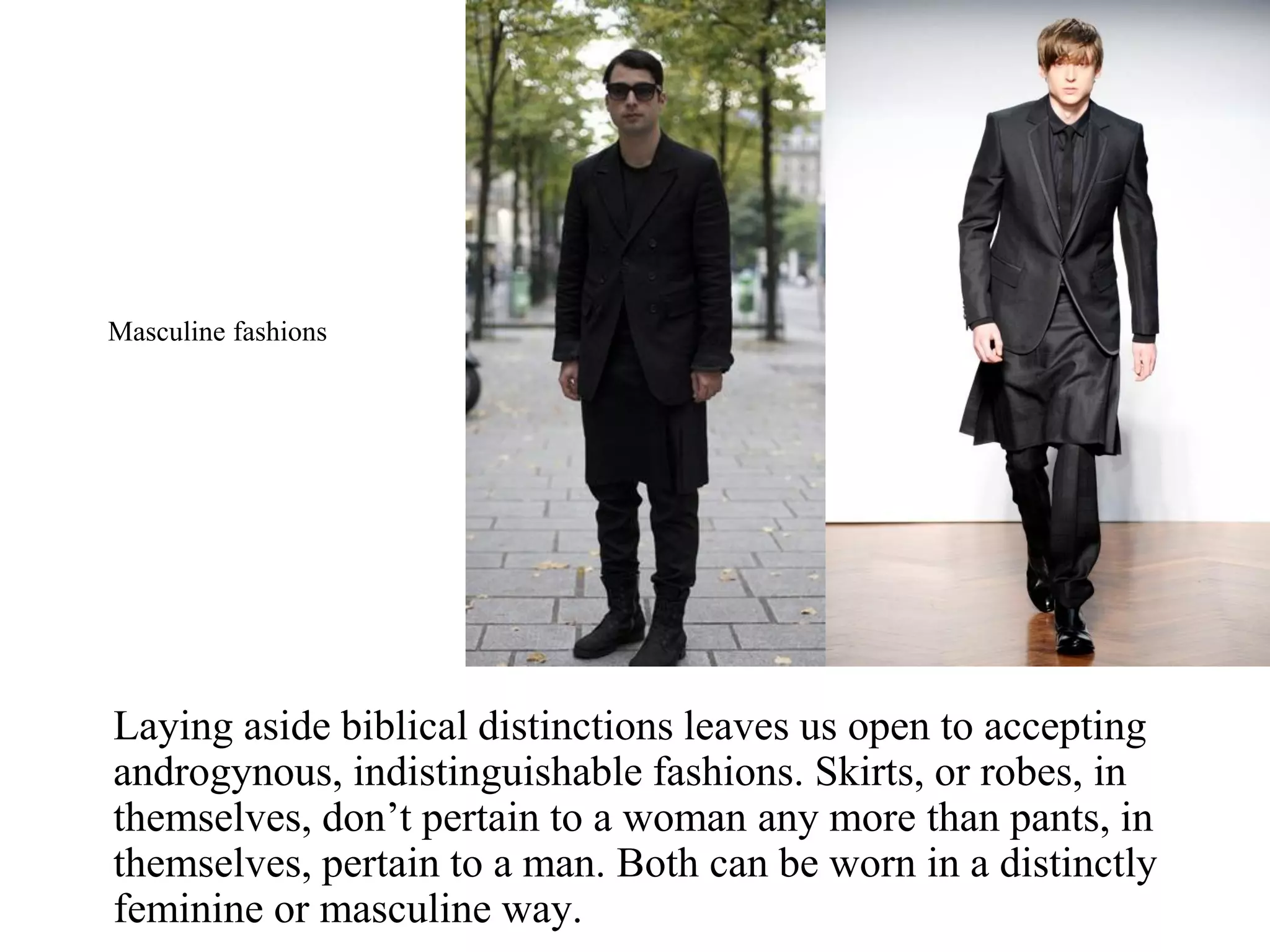 Laying aside biblical distinctions leaves us open to accepting
androgynous, indistinguishable fashions. Skirts, or robes, in
themselves, don’t pertain to a woman any more than pants, in
themselves, pertain to a man. Both can be worn in a distinctly
feminine or masculine way.
Masculine fashions
 