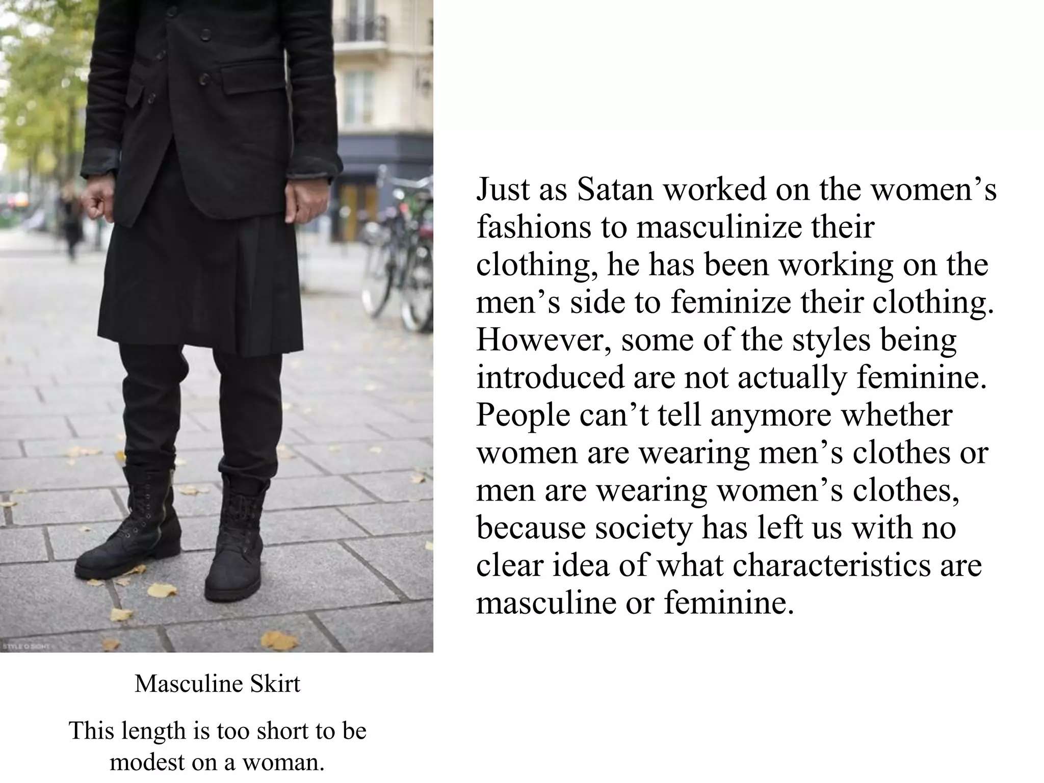 Just as Satan worked on the women’s
fashions to masculinize their
clothing, he has been working on the
men’s side to feminize their clothing.
However, some of the styles being
introduced are not actually feminine.
People can’t tell anymore whether
women are wearing men’s clothes or
men are wearing women’s clothes,
because society has left us with no
clear idea of what characteristics are
masculine or feminine.
Masculine Skirt
This length is too short to be
modest on a woman.
 