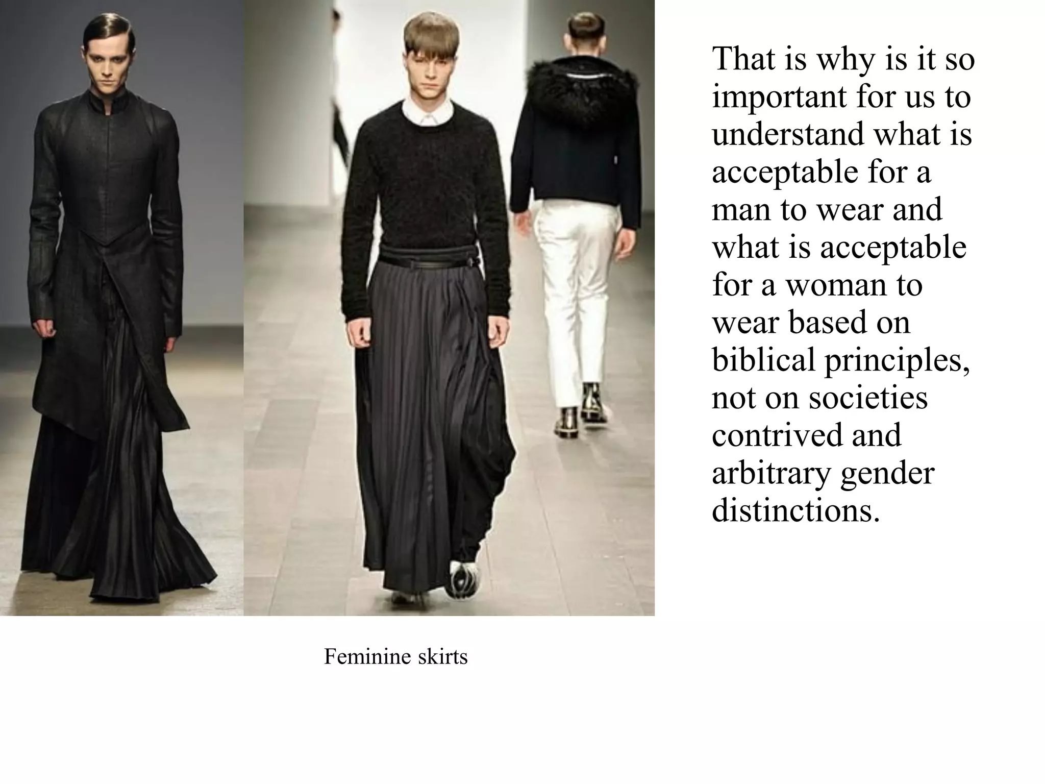 That is why is it so
important for us to
understand what is
acceptable for a
man to wear and
what is acceptable
for a woman to
wear based on
biblical principles,
not on societies
contrived and
arbitrary gender
distinctions.
Feminine skirts
 