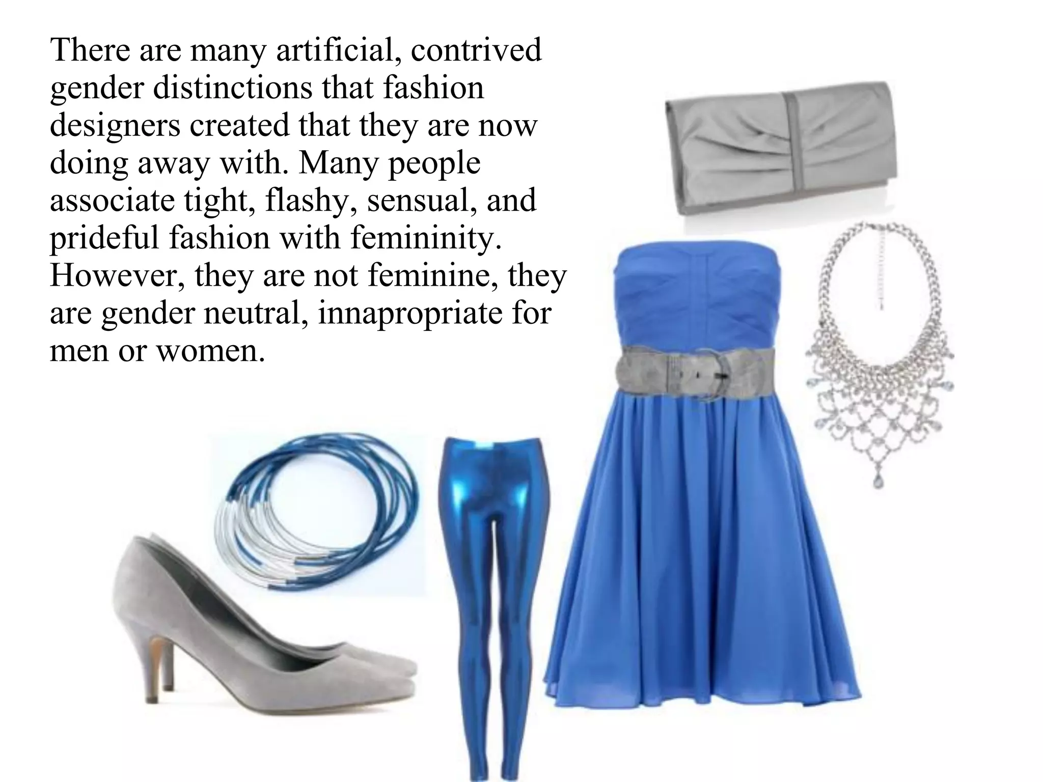 There are many artificial, contrived
gender distinctions that fashion
designers created that they are now
doing away with. Many people
associate tight, flashy, sensual, and
prideful fashion with femininity.
However, they are not feminine, they
are gender neutral, innapropriate for
men or women.
 