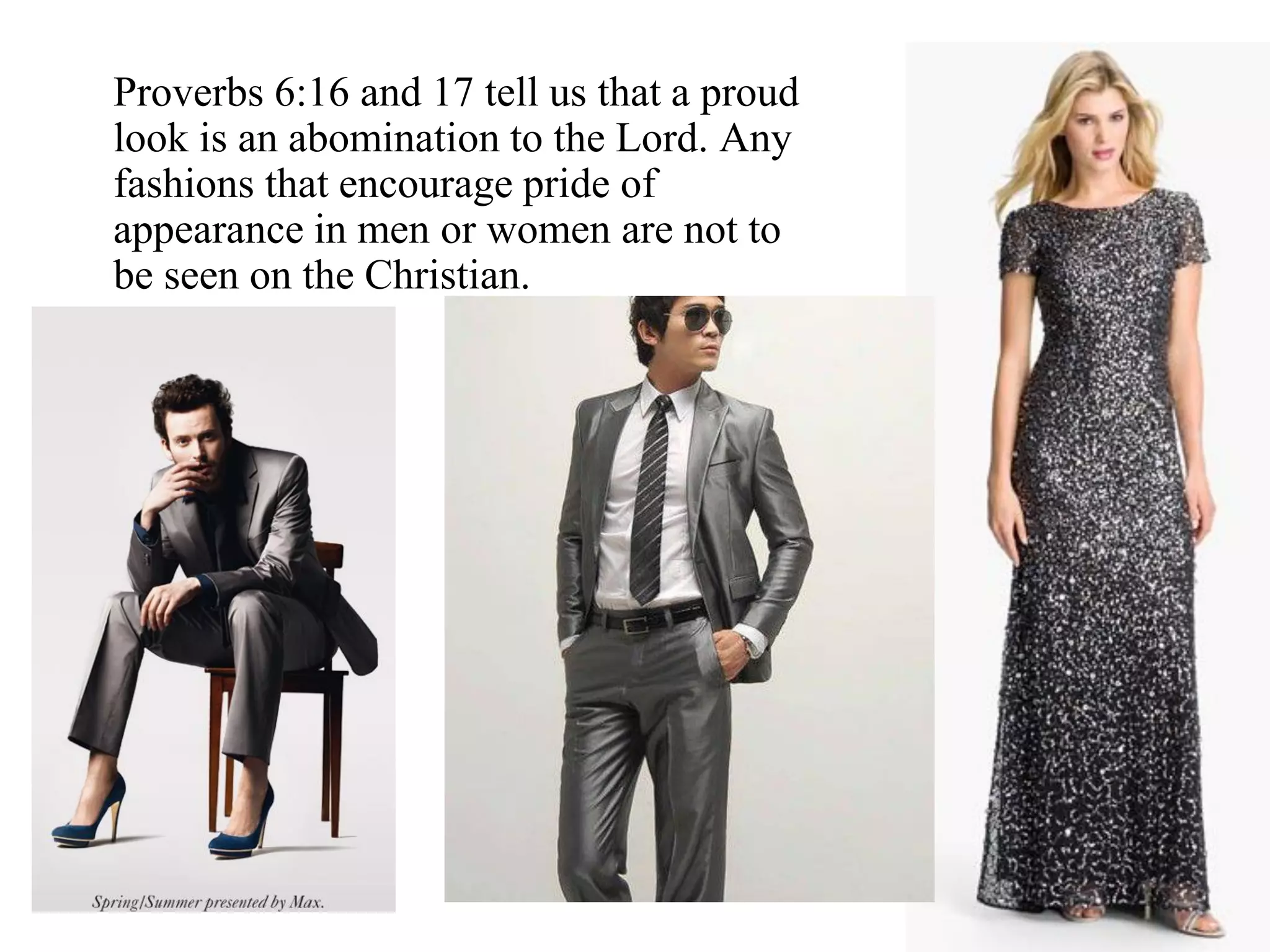 Proverbs 6:16 and 17 tell us that a proud
look is an abomination to the Lord. Any
fashions that encourage pride of
appearance in men or women are not to
be seen on the Christian.
 