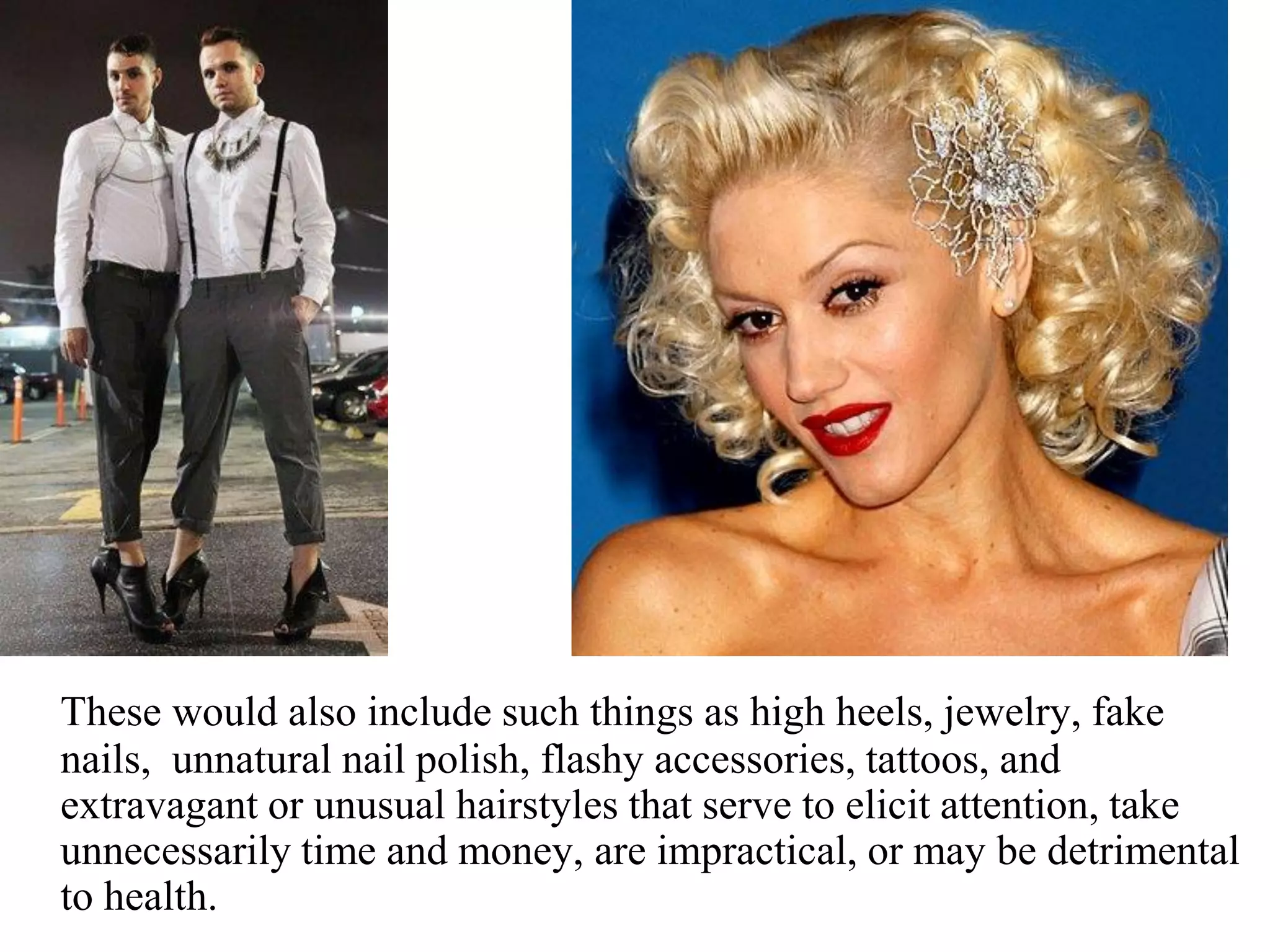These would also include such things as high heels, jewelry, fake
nails, unnatural nail polish, flashy accessories, tattoos, and
extravagant or unusual hairstyles that serve to elicit attention, take
unnecessarily time and money, are impractical, or may be detrimental
to health.
 